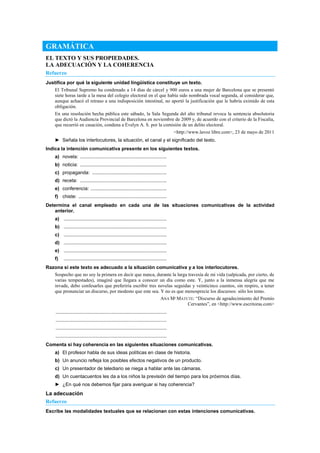 GRAMÁTICA
EL TEXTO Y SUS PROPIEDADES.
LA ADECUACIÓN Y LA COHERENCIA
Refuerzo
Justifica por qué la siguiente unidad lingüística constituye un texto.
El Tribunal Supremo ha condenado a 14 días de cárcel y 900 euros a una mujer de Barcelona que se presentó
siete horas tarde a la mesa del colegio electoral en el que había sido nombrada vocal segunda, al considerar que,
aunque achacó el retraso a una indisposición intestinal, no aportó la justificación que le habría eximido de esta
obligación.
En una resolución hecha pública este sábado, la Sala Segunda del alto tribunal revoca la sentencia absolutoria
que dictó la Audiencia Provincial de Barcelona en noviembre de 2009 y, de acuerdo con el criterio de la Fiscalía,
que recurrió en casación, condena a Evelyn A. S. por la comisión de un delito electoral.
<http://www.lavoz libre.com>, 23 de mayo de 2011
► Señala los interlocutores, la situación, el canal y el significado del texto.
Indica la intención comunicativa presente en los siguientes textos.
a) novela: ................................................................
b) noticia: ................................................................
c) propaganda: .......................................................
d) receta: ................................................................
e) conferencia: ........................................................
f) chiste: .................................................................
Determina el canal empleado en cada una de las situaciones comunicativas de la actividad
anterior.
a) ............................................................................
b) ............................................................................
c) ............................................................................
d) ............................................................................
e) ............................................................................
f) ............................................................................
Razona si este texto es adecuado a la situación comunicativa y a los interlocutores.
Sospecho que no soy la primera en decir que nunca, durante la larga travesía de mi vida (salpicada, por cierto, de
varias tempestades), imaginé que llegara a conocer un día como este. Y, junto a la inmensa alegría que me
invade, debo confesarles que preferiría escribir tres novelas seguidas y veinticinco cuentos, sin respiro, a tener
que pronunciar un discurso, por modesto que este sea. Y no es que menosprecie los discursos: sólo los temo.
ANA Mª MATUTE: ―Discurso de agradecimiento del Premio
Cervantes‖, en <http://www.escritoras.com>
..................................................................................
..................................................................................
..................................................................................
..................................................................................
Comenta si hay coherencia en las siguientes situaciones comunicativas.
a) El profesor habla de sus ideas políticas en clase de historia.
b) Un anuncio refleja los posibles efectos negativos de un producto.
c) Un presentador de telediario se niega a hablar ante las cámaras.
d) Un cuentacuentos les da a los niños la previsión del tiempo para los próximos días.
► ¿En qué nos debemos fijar para averiguar si hay coherencia?
La adecuación
Refuerzo
Escribe las modalidades textuales que se relacionan con estas intenciones comunicativas.
 
