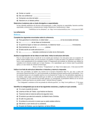 a) Contar un cuento: ...............................................
b) Dar una conferencia: ..........................................
c) Componer una obra de teatro: ............................
d) Intervenir en un debate político: .........................
Determina si estamos ante un texto divulgativo o especializado.
Se han obtenido antibióticos de diversos microorganismos, a saber: bacterias no esporuladas, bacterias aerobias
esporuladas, actinomicetes y estreptomicetes, hongos filamentosos, basidiomicetes y algas.
―Antibióticos en los alimentos‖, en <http://www.textoscientificos.com>, 16 de junio de 2005
La coherencia
Refuerzo
Completa los siguientes enunciados sobre la coherencia.
a) Para garantizar la coherencia, no debe haber ............................ en los enunciados del texto.
b) La ......................... de las ideas es fundamental.
c) Si queremos lograr un texto con coherencia, no debemos hacer ............................ innecesarias.
d) Solo tendremos que dar la ..................... precisa.
e) El texto escrito se suele estructurar en ...............
f) La ............................ textuales condicionan el orden de la información.
Analiza la organización de las ideas en este texto. Indica la estructura del texto.
Pues no solo la madre tierra se sacude de vez en cuando para machacar a los más parias entre sus ocupantes. El
primer mundo también ayuda, con sus invasiones, sus expolios, su echar una mano a los gobiernos corruptos y su
necio y nulo entendimiento de las realidades locales. El mapamundi está nimbado de chinchetas que señalan los
vertederos de la historia creados por la mano humana, y los esparadrapos que la misma mano ha permitido
aplicar, en vano intento de contener la hemorragia.
MARUJA TORRES: ―Volquémonos‖, en <http://www.elpais.com>, 14 de enero de 2010
Indica si se trata de estructura deductiva o inductiva y razona tu respuesta.
Entre otras actividades, ha habido una reunión de la iniciativa Periodismo Real Ya, que nace a partir del
movimiento Democracia Real Ya y que ha presentado un decálogo de buenas prácticas para el periodismo: "no a
los contratos basura; no a los despidos masivos; no a los becarios de 35 años; no a los periodistas empotrados en
los medios; copiar, pegar y revender tendría que ser delito; no a las prejubilaciones, necesitamos maestros; no al
circo mediático; no a la extinción del enviado especial y el corresponsal; el periodismo debería ser un servicio
público y tendría que hacerse con sentido común", informa Patricia Campelo.
―Los 'indignados' continúan en Sol una jornada de reflexión pacífica‖, en <http://www.publico.es>, 21 de mayo
de 2011
Identifica la ambigüedad que se da en las siguientes oraciones, y explica en qué consiste.
a) Vi a Juan cruzando de acera.
b) Leíamos el libro de Tolstoi, cuya historia me fascina.
c) Tenemos toda la moda de señora de segunda mano.
d) El autobús que sale de la estación, de Madrid hacia Córdoba.
e) El café me gusta solo.
f) El profesor le comunicó a Lorena que su padre estaba enfermo.
g) Ella llamó a Juan siendo aún su asistente.
h) El padre de Esteban, que es ingeniero, se llama Alfredo.
 