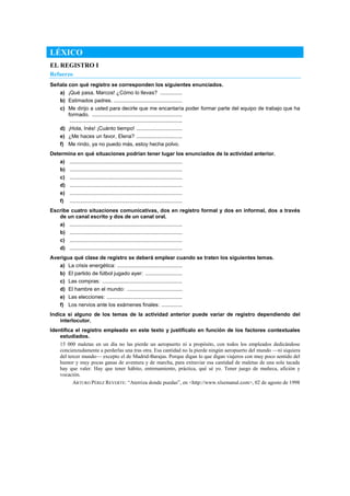 LÉXICO
EL REGISTRO I
Refuerzo
Señala con qué registro se corresponden los siguientes enunciados.
a) ¡Qué pasa, Marcos! ¿Cómo lo llevas? ...............
b) Estimados padres. ..............................................
c) Me dirijo a usted para decirle que me encantaría poder formar parte del equipo de trabajo que ha
formado. .............................................................
............................................................................
d) ¡Hola, Inés! ¡Cuánto tiempo! ...............................
e) ¿Me haces un favor, Elena? ...............................
f) Me rindo, ya no puedo más, estoy hecha polvo.
Determina en qué situaciones podrían tener lugar los enunciados de la actividad anterior.
a) ............................................................................
b) ............................................................................
c) ............................................................................
d) ............................................................................
e) ............................................................................
f) ............................................................................
Escribe cuatro situaciones comunicativas, dos en registro formal y dos en informal, dos a través
de un canal escrito y dos de un canal oral.
a) ............................................................................
b) ............................................................................
c) ............................................................................
d) ............................................................................
Averigua qué clase de registro se deberá emplear cuando se traten los siguientes temas.
a) La crisis energética: ............................................
b) El partido de fútbol jugado ayer: .........................
c) Las compras: ......................................................
d) El hambre en el mundo: .....................................
e) Las elecciones: ...................................................
f) Los nervios ante los exámenes finales: ..............
Indica si alguno de los temas de la actividad anterior puede variar de registro dependiendo del
interlocutor.
Identifica el registro empleado en este texto y justifícalo en función de los factores contextuales
estudiados.
15 000 maletas en un día no las pierde un aeropuerto ni a propósito, con todos los empleados dedicándose
concienzudamente a perderlas una tras otra. Esa cantidad no la pierde ningún aeropuerto del mundo —ni siquiera
del tercer mundo— excepto el de Madrid-Barajas. Porque digan lo que digan viajeros con muy poco sentido del
humor y muy pocas ganas de aventura y de marcha, para extraviar esa cantidad de maletas de una sola tacada
hay que valer. Hay que tener hábito, entrenamiento, práctica, qué sé yo. Tener juego de muñeca, afición y
vocación.
ARTURO PÉREZ REVERTE: ―Aterriza donde puedas‖, en <http://www.xlsemanal.com>, 02 de agosto de 1998
 
