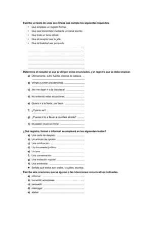 Escribe un texto de unas seis líneas que cumpla los siguientes requisitos.
• Que emplees un registro formal.
• Que sea transmitido mediante un canal escrito.
• Que trate un tema oficial.
• Que el receptor sea tu jefe.
• Que la finalidad sea persuadir.
..................................................................................
..................................................................................
..................................................................................
..................................................................................
..................................................................................
..................................................................................
Determina el receptor al que se dirigen estos enunciados, y el registro que se debe emplear.
a) Últimamente, sufro fuertes dolores de cabeza. ..
............................................................................
b) Vengo a poner una denuncia. .............................
............................................................................
c) ¡No me dejan ir a la discoteca! ...........................
............................................................................
d) No entiendo estas ecuaciones. ...........................
............................................................................
e) Quiero ir a la fiesta, por favor. ............................
............................................................................
f) ¿Cuánto es? .......................................................
............................................................................
g) ¿Puedes ir tú a llevar a los niños al cole? ..........
............................................................................
h) El peatón cruzó sin mirar. ...................................
............................................................................
¿Qué registro, formal o informal, se empleará en los siguientes textos?
a) Una carta de despido: ........................................
b) Un artículo de opinión: ........................................
c) Una notificación: .................................................
d) Un documento jurídico: .......................................
e) Un sms: ..............................................................
f) Una conversación: ..............................................
g) Una invitación nupcial: ........................................
h) Una entrevista: ...................................................
► Señala qué textos son orales, y cuáles, escritos.
Escribe seis oraciones que se ajusten a las intenciones comunicativas indicadas.
a) informar: .............................................................
b) transmitir emociones: .........................................
c) persuadir: ............................................................
d) interrogar: ...........................................................
e) alabar: ................................................................
 