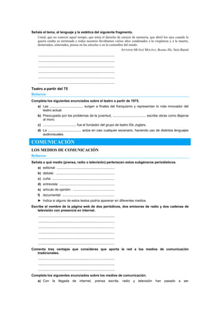Señala el tema, el lenguaje y la estética del siguiente fragmento.
Usted, que no conoció aquel tiempo, que tenía el derecho de carecer de memoria, que abrió los ojos cuando la
guerra estaba ya terminada y todos nosotros llevábamos varios años condenados a la vergüenza y a la muerte,
desterrados, enterrados, presos en las cárceles o en la costumbre del miedo.
ANTONIO MUÑOZ MOLINA: Beatus Ille, Seix Barral
..................................................................................
..................................................................................
..................................................................................
..................................................................................
..................................................................................
..................................................................................
Teatro a partir del 75
Refuerzo
Completa los siguientes enunciados sobre el teatro a partir de 1975.
a) Las .................................... surgen a finales del franquismo y representan lo más innovador del
teatro actual.
b) Preocupado por los problemas de la juventud, .................................... escribe obras como Bajarse
al moro.
c) .................................... fue el fundador del grupo de teatro Els Joglars.
d) La .................................... actúa en casi cualquier escenario, haciendo uso de distintos lenguajes
audiovisuales.
COMUNICACIÓN
LOS MEDIOS DE COMUNICACIÓN
Refuerzo
Señala a qué medio (prensa, radio o televisión) pertenecen estos subgéneros periodísticos.
a) editorial: ..............................................................
b) debate: ...............................................................
c) cuña: ...................................................................
d) entrevista: ...........................................................
e) artículo de opinión: .............................................
f) documental: ........................................................
► Indica si alguno de estos textos podría aparecer en diferentes medios.
Escribe el nombre de la página web de dos periódicos, dos emisoras de radio y dos cadenas de
televisión con presencia en internet.
..................................................................................
..................................................................................
..................................................................................
..................................................................................
..................................................................................
..................................................................................
Comenta tres ventajas que consideres que aporta la red a los medios de comunicación
tradicionales.
..................................................................................
..................................................................................
..................................................................................
Completa los siguientes enunciados sobre los medios de comunicación.
a) Con la llegada de internet, prensa escrita, radio y televisión han pasado a ser
 