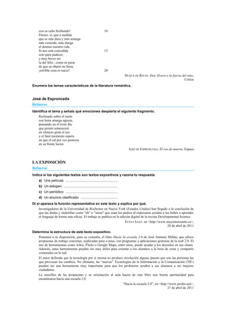 con su ceño furibundo! 10
Parece, sí, que a medida
que es más dura y más amarga
más extiende, más alarga
el destino nuestra vida.
Si nos está concedida 15
solo para padecer,
y muy breve ser
la del feliz , como en pena
de que su objeto no llena,
¡terrible cosa es nacer! 20
DUQUE DE RIVAS: Don Álvaro o la fuerza del sino,
Crítica
Enumera los temas característicos de la literatura romántica.
José de Espronceda
Refuerzo
Identifica el tema y señala qué emociones despierta el siguiente fragmento.
Reclinado sobre el suelo
con lenta amarga agonía,
pensando en el triste día
que pronto amanecerá
en silencio gime el reo
y el fatal momento espera
en que el sol por vez postrera
en su frente lucirá.
JOSÉ DE ESPRONCEDA: El reo de muerte, Espasa
LA EXPOSICIÓN
Refuerzo
Indica si los siguientes textos son textos expositivos y razona tu respuesta.
a) Una película: ............................................................
b) Un eslogan: ..............................................................
c) Un periódico: ............................................................
d) Un anuncio clasificado: ...........................................
Di si aparece la función representativa en este texto y explica por qué.
Investigadores de la Universidad de Rochester en Nueva York (Estados Unidos) han llegado a la conclusión de
que las dudas y muletillas como "eh" o "umm" que usan los padres al expresarse ayudan a los bebés a aprender
el lenguaje de forma más eficaz. El trabajo se publica en la edición digital de la revista Developmental Science.
ELENA SANZ: en <http://www.muyinteresante.es>,
20 de abril de 2011
Determina la estructura de este texto expositivo.
Ponemos a tu disposición, para su consulta, el libro Hacia la escuela 2.0 de José Antonio Millán, que ofrece
propuestas de trabajo concretas, explicadas paso a paso, con programas y aplicaciones gratuitas de la web 2.0. El
uso de herramientas como wikis, Flickr o Google Maps, entre otras, puede ayudar a los docentes en sus clases.
Además, estas herramientas pueden ser muy útiles para orientar a los alumnos a la hora de crear y compartir
contenidos en la red.
El autor defiende que la tecnología por sí misma no produce revolución alguna, puesto que son las personas las
que provocan los cambios. No obstante, las ―nuevas‖ Tecnologías de la Información y la Comunicación (TIC)
pueden ser una herramienta muy importante para que los profesores ayuden a sus alumnos a ser mejores
ciudadanos.
La sencillez de las propuestas y su orientación al aula hacen de este libro una buena oportunidad para
encaminarse hacia una escuela 2.0.
―Hacia la escuela 2.0‖, en <http://www.profes.net>,
21 de abril de 2011
 