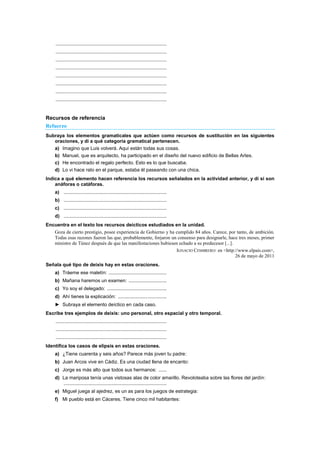 ..................................................................................
..................................................................................
..................................................................................
..................................................................................
..................................................................................
..................................................................................
..................................................................................
..................................................................................
Recursos de referencia
Refuerzo
Subraya los elementos gramaticales que actúen como recursos de sustitución en las siguientes
oraciones, y di a qué categoría gramatical pertenecen.
a) Imagino que Luis volverá. Aquí están todas sus cosas.
b) Manuel, que es arquitecto, ha participado en el diseño del nuevo edificio de Bellas Artes.
c) He encontrado el regalo perfecto. Esto es lo que buscaba.
d) Lo vi hace rato en el parque, estaba él paseando con una chica.
Indica a qué elemento hacen referencia los recursos señalados en la actividad anterior, y di si son
anáforas o catáforas.
a) ............................................................................
b) ............................................................................
c) ............................................................................
d) ............................................................................
Encuentra en el texto los recursos deícticos estudiados en la unidad.
Goza de cierto prestigio, posee experiencia de Gobierno y ha cumplido 84 años. Carece, por tanto, de ambición.
Todas esas razones fueron las que, probablemente, forjaron un consenso para designarle, hace tres meses, primer
ministro de Túnez después de que las manifestaciones hubiesen echado a su predecesor [...].
IGNACIO CEMBRERO: en <http://www.elpais.com>,
26 de mayo de 2011
Señala qué tipo de deixis hay en estas oraciones.
a) Tráeme ese maletín: ...........................................
b) Mañana haremos un examen: ............................
c) Yo soy el delegado: ............................................
d) Ahí tienes la explicación: ....................................
► Subraya el elemento deíctico en cada caso.
Escribe tres ejemplos de deixis: uno personal, otro espacial y otro temporal.
..................................................................................
..................................................................................
..................................................................................
Identifica los casos de elipsis en estas oraciones.
a) ¿Tiene cuarenta y seis años? Parece más joven tu padre:
b) Juan Arcos vive en Cádiz. Es una ciudad llena de encanto:
c) Jorge es más alto que todos sus hermanos: ......
d) La mariposa tenía unas vistosas alas de color amarillo. Revoloteaba sobre las flores del jardín:
............................................................................
e) Miguel juega al ajedrez, es un as para los juegos de estrategia:
f) Mi pueblo está en Cáceres. Tiene cinco mil habitantes:
 