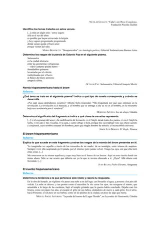 NICOLÁS GUILLÉN: ―Caña‖, en Obras Completas,
Fundación Nicolás Guillén
Identifica los temas tratados en estos versos.
[...] están en algún sitio / estoy seguro
allá en el sur del alma
es posible que hayan extraviado la brújula
y hoy vaguen preguntando preguntando
dónde carajo queda el buen amor
porque vienen del odio.
MARIO BENEDETTI: ―Desaparecidos‖, en Antología poética, Editorial Sudamericana Buenos Aires
Determina los rasgos de la poesía de Octavio Paz en el siguiente poema.
Salamandra
en la ciudad abstracta
entre las geometrías vertiginosas
—vidrio cemento piedra hierro—
formidables quimeras
levantadas por el cálculo
multiplicadas por el lucro
al flanco del muro anónimo
amapola súbita.
OCTAVIO PAZ: Salamandra, Editorial Joaquín Mortiz
Novela hispanoamericana hasta el boom
Refuerzo
¿Qué tema se trata en el siguiente poema? Indica a qué tipo de novela corresponde y cuándo se
desarrolla.
¿Pos cuál causa defendemos nosotros? Alberto Solís respondió: ―Me preguntará por qué sigo entonces en la
revolución. La revolución es el huracán, y el hombre que se entrega a ella ya no es el hombre, es la miserable
hoja seca arrebatada por el vendaval‖.
MARIANO AZUELA: Los de abajo, Cátedra
Determina el significado del fragmento e indica a qué clase de narrativa representa.
[...] vi el engranaje del amor y la modificación de la muerte, vi el Aleph, desde todos los puntos, vi en el Aleph la
tierra, vi mi cara y mis vísceras, vi tu cara, y sentí vértigo y lloré, porque mis ojos habían visto ese objeto secreto
y conjetural, cuyo nombre usurpan los hombres, pero que ningún hombre ha mirado: el inconcebible universo.
JORGE LUIS BORGES: El Aleph, Alianza
El boom hispanoamericano
Refuerzo
Explica lo que sucede en este fragmento y extrae los rasgos de la novela del boom presentes en él.
Yo imaginaba ver aquello a través de los recuerdos de mi madre; de su nostalgia, entre retazos de suspiros.
Siempre vivió ella suspirando por Comala, por el retorno; pero jamás volvió. Traigo los ojos con que ella miró
estas cosas. [...]
Me enterraron en tu misma sepultura y cupe muy bien en el hueco de tus brazos. Aquí en este rincón donde me
tienes ahora. Sólo se me ocurre que debería ser yo la que te tuviera abrazado a ti. ¿Oyes? Allá afuera está
lloviendo. [...]
JUAN RULFO, Pedro Páramo, Anagrama
El cuento hispanoamericano
Refuerzo
Determina la tendencia a la que pertenece este relato y razona tu respuesta.
En lo alto del templo, un vigilante vio pasar una nube a ras del lago, casi besando el agua, y posarse a los pies del
volcán. La nube se detuvo, y tan pronto como el sacerdote la vio cerrar los ojos, sin recogerse el manto, que
arrastraba a lo largo de las escaleras, bajó al templo gritando que la guerra había concluido. Dejaba caer los
brazos, como un pájaro las alas, al escapar el grito de sus labios, alzándolos de nuevo a cada grito. En el atrio,
hacia Poniente, el sol puso en sus barbas, como en las piedras de la ciudad, un poco de algo que moría.
MIGUEL ÁNGEL ASTURIAS: ―Leyenda del tesoro del Lugar Florido‖, en Leyendas de Guatemala, Cátedra
 