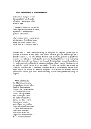 Realiza los comentarios de los siguientes textos.
Del salón en el ángulo oscuro,
de su dueña tal vez olvidada,
silenciosa y cubierta de polvo
veíase el arpa.
¡Cuánta nota dormía en sus cuerdas
como el pájaro duerme en las ramas,
esperando la mano de nieve
que sabe arrancarlas!
¡Ay! pensé; ¡cuántas veces el genio
así duerme en el fondo del alma,
y una voz, como Lázaro, espera
que le diga: «¡Levántate y anda!».
El Pórtico de la Gloria, como queda hoy, es sólo parte del conjunto que esculpió un
maestro de nombre Mateo. Tenía una fachada exterior que fue destruida ya en el
periodo neoclásico. Era una entrada decorada con esculturas, parteluz y puertecitas
menores a los lados. [...] Tras la puerta, les recibía ―Santiago Propicio‖ en el parteluz de
la fachada interior. Es una figura de gran bondad, de tipo gallego; los cabellos, ni lacios,
ni rizados, tienen la ondulación de las gentes nórdicas, celtas y suevos. Humilde, excusa
su posición central con un texto que decía: ―El señor me envió‖. Va vestido de
peregrino, descalzo, con el bastón de caminante, como el que empuñan los que pasan
aquel umbral. La imagen de ―Santiago Peregrino‖ en el Pórtico de la Gloria no tenía
precedentes, sólo un gran artista podía concebir y realizar una figura tan excelsa y tan
original.
ADOLESCENCIA
En el balcón, un instante
nos quedamos los dos solos.
Desde la dulce mañana
de aquel día, éramos novios.
—El paisaje soñoliento
dormía sus vagos tonos,
bajo el cielo gris y rosa
del crepúsculo de otoño.—
Le dije que iba a besarla;
bajó, serena, los ojos
y me ofreció sus mejillas,
como quien pierde un tesoro.
—Caían las hojas muertas,
en el jardín silencioso,
y en el aire erraba aún
un perfume de heliotropos.—
No se atrevía a mirarme;
 