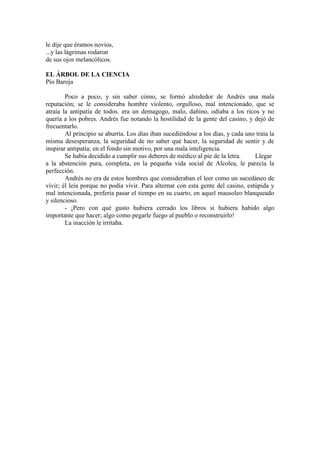 le dije que éramos novios,
...y las lágrimas rodaron
de sus ojos melancólicos.
EL ÁRBOL DE LA CIENCIA
Pío Baroja
Poco a poco, y sin saber cómo, se formó alrededor de Andrés una mala
reputación; se le consideraba hombre violento, orgulloso, mal intencionado, que se
atraía la antipatía de todos. era un demagogo, malo, dañino, odiaba a los ricos y no
quería a los pobres. Andrés fue notando la hostilidad de la gente del casino, y dejó de
frecuentarlo.
Al principio se aburría. Los días iban sucediéndose a los días, y cada uno traía la
misma desesperanza, la seguridad de no saber qué hacer, la seguridad de sentir y de
inspirar antipatía; en el fondo sin motivo, por una mala inteligencia.
Se había decidido a cumplir sus deberes de médico al pie de la letra. Llegar
a la abstención pura, completa, en la pequeña vida social de Alcolea, le parecía la
perfección.
Andrés no era de estos hombres que consideraban el leer como un sucedáneo de
vivir; él leía porque no podía vivir. Para alternar con esta gente del casino, estúpida y
mal intencionada, prefería pasar el tiempo en su cuarto, en aquel mausoleo blanqueado
y silencioso.
- ¡Pero con qué gusto hubiera cerrado los libros si hubiera habido algo
importante que hacer; algo como pegarle fuego al pueblo o reconstruirlo!
La inacción le irritaba.
 
