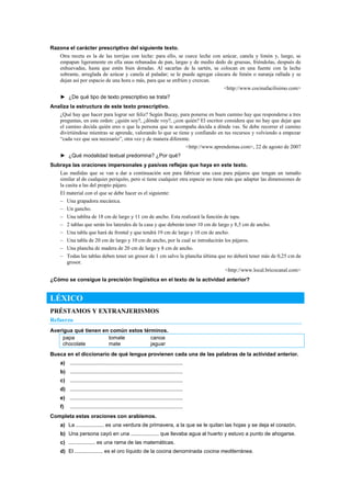 Razona el carácter prescriptivo del siguiente texto.
Otra receta es la de las torrijas con leche: para ello, se cuece leche con azúcar, canela y limón y, luego, se
empapan ligeramente en ella unas rebanadas de pan, largas y de medio dedo de gruesas, friéndolas, después de
enhuevadas, hasta que estén bien doradas. Al sacarlas de la sartén, se colocan en una fuente con la leche
sobrante, arreglada de azúcar y canela al paladar; se le puede agregar cáscara de limón o naranja rallada y se
dejan así por espacio de una hora o más, para que se enfríen y crezcan.
<http://www.cocinafacilisimo.com>
► ¿De qué tipo de texto prescriptivo se trata?
Analiza la estructura de este texto prescriptivo.
¿Qué hay que hacer para lograr ser feliz? Según Bucay, para ponerse en buen camino hay que responderse a tres
preguntas, en este orden: ¿quién soy?, ¿dónde voy?, ¿con quién? El escritor considera que no hay que dejar que
el camino decida quién eres o que la persona que te acompaña decida a dónde vas. Se debe recorrer el camino
divirtiéndose mientras se aprende, valorando lo que se tiene y confiando en tus recursos y volviendo a empezar
―cada vez que sea necesario‖, otra vez y de manera diferente.
<http://www.aprendemas.com>, 22 de agosto de 2007
► ¿Qué modalidad textual predomina? ¿Por qué?
Subraya las oraciones impersonales y pasivas reflejas que haya en este texto.
Las medidas que se van a dar a continuación son para fabricar una casa para pájaros que tengan un tamaño
similar al de cualquier periquito, pero si tiene cualquier otra especie no tiene más que adaptar las dimensiones de
la casita a las del propio pájaro.
El material con el que se debe hacer es el siguiente:
– Una grapadora mecánica.
– Un gancho.
– Una tablita de 18 cm de largo y 11 cm de ancho. Esta realizará la función de tapa.
– 2 tablas que serán los laterales de la casa y que deberán tener 10 cm de largo y 8,5 cm de ancho.
– Una tabla que hará de frontal y que tendrá 19 cm de largo y 10 cm de ancho.
– Una tabla de 20 cm de largo y 10 cm de ancho, por la cual se introducirán los pájaros.
– Una plancha de madera de 20 cm de largo y 8 cm de ancho.
– Todas las tablas deben tener un grosor de 1 cm salvo la plancha última que no deberá tener más de 0,25 cm de
grosor.
<http://www.local.bricocanal.com>
¿Cómo se consigue la precisión lingüística en el texto de la actividad anterior?
LÉXICO
PRÉSTAMOS Y EXTRANJERISMOS
Refuerzo
Averigua qué tienen en común estos términos.
papa tomate canoa
chocolate mate jaguar
Busca en el diccionario de qué lengua provienen cada una de las palabras de la actividad anterior.
a) ............................................................................
b) ............................................................................
c) ............................................................................
d) ............................................................................
e) ............................................................................
f) ............................................................................
Completa estas oraciones con arabismos.
a) La ................... es una verdura de primavera, a la que se le quitan las hojas y se deja el corazón.
b) Una persona cayó en una ................... que llevaba agua al huerto y estuvo a punto de ahogarse.
c) .................. es una rama de las matemáticas.
d) El ................... es el oro líquido de la cocina denominada cocina mediterránea.
 
