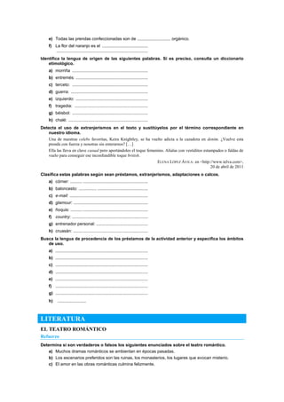 e) Todas las prendas confeccionadas son de ............................ orgánico.
f) La flor del naranjo es el ......................................
............................................................................
Identifica la lengua de origen de las siguientes palabras. Si es preciso, consulta un diccionario
etimológico.
a) morriña ...............................................................
b) entremés: ............................................................
c) terceto: ...............................................................
d) guerra: ................................................................
e) izquierdo: ............................................................
f) tragedia: .............................................................
g) béisbol: ...............................................................
h) chalé: ..................................................................
Detecta el uso de extranjerismos en el texto y sustitúyelos por el término correspondiente en
nuestro idioma.
Una de nuestras celebs favoritas, Keira Knightley, se ha vuelto adicta a la cazadora en denim. ¿Vuelve esta
prenda con fuerza y nosotras sin enterarnos? […]
Ella las lleva en clave casual pero aportándoles el toque femenino. Alíalas con vestiditos estampados o faldas de
vuelo para conseguir ese inconfundible toque british.
ELENA LÓPEZ ÁVILA: en <http://www.telva.com>,
20 de abril de 2011
Clasifica estas palabras según sean préstamos, extranjerismos, adaptaciones o calcos.
a) córner: .......... ......................................................
b) baloncesto: ............... ..........................................
c) e-mail: .................................................................
d) glamour: ..............................................................
e) ñoquis: ................................................................
f) country: ...............................................................
g) entrenador personal: ...........................................
h) cruasán: ..............................................................
Busca la lengua de procedencia de los préstamos de la actividad anterior y especifica los ámbitos
de uso.
a) .............................................................................
b) .............................................................................
c) .............................................................................
d) .............................................................................
e) .............................................................................
f) .............................................................................
g) .............................................................................
h) ........................
LITERATURA
EL TEATRO ROMÁNTICO
Refuerzo
Determina si son verdaderos o falsos los siguientes enunciados sobre el teatro romántico.
a) Muchos dramas románticos se ambientan en épocas pasadas.
b) Los escenarios preferidos son las ruinas, los monasterios, los lugares que evocan misterio.
c) El amor en las obras románticas culmina felizmente.
 