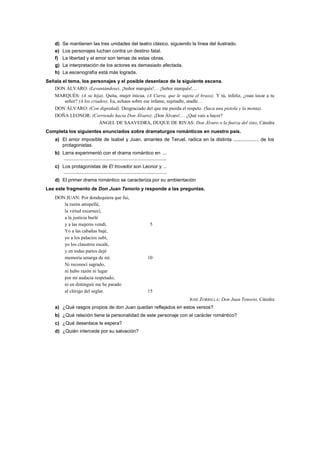 d) Se mantienen las tres unidades del teatro clásico, siguiendo la línea del ilustrado.
e) Los personajes luchan contra un destino fatal.
f) La libertad y el amor son temas de estas obras.
g) La interpretación de los actores es demasiado afectada.
h) La escenografía está más lograda.
Señala el tema, los personajes y el posible desenlace de la siguiente escena.
DON ÁLVARO: (Levantándose). ¡Señor marqués!… ¡Señor marqués!…
MARQUÉS: (A su hija). Quita, mujer inicua. (A Curra, que le sujeta el brazo). Y tú, infeliz, ¿osas tocar a tu
señor? (A los criados). Ea, echaos sobre ese infame, sujetadle, atadle…
DON ÁLVARO: (Con dignidad). Desgraciado del que me pierda el respeto. (Saca una pistola y la monta).
DOÑA LEONOR: (Corriendo hacia Don Álvaro). ¡Don Álvaro!… ¿Qué vais a hacer?
ÁNGEL DE SAAVEDRA, DUQUE DE RIVAS: Don Álvaro o la fuerza del sino, Cátedra
Completa los siguientes enunciados sobre dramaturgos románticos en nuestro país.
a) El amor imposible de Isabel y Juan, amantes de Teruel, radica en la distinta ................... de los
protagonistas.
b) Larra experimentó con el drama romántico en ...
............................................................................
c) Los protagonistas de El trovador son Leonor y ..
............................................................................
d) El primer drama romántico se caracteriza por su ambientación
Lee este fragmento de Don Juan Tenorio y responde a las preguntas.
DON JUAN: Por dondequiera que fui,
la razón atropellé,
la virtud escarnecí,
a la justicia burlé
y a las mujeres vendí. 5
Yo a las cabañas bajé,
yo a los palacios subí,
yo los claustros escalé,
y en todas partes dejé
memoria amarga de mí. 10
Ni reconocí sagrado,
ni hubo razón ni lugar
por mi audacia respetado;
ni en distinguir me he parado
al clérigo del seglar. 15
JOSÉ ZORRILLA: Don Juan Tenorio, Cátedra
a) ¿Qué rasgos propios de don Juan quedan reflejados en estos versos?
b) ¿Qué relación tiene la personalidad de este personaje con el carácter romántico?
c) ¿Qué desenlace le espera?
d) ¿Quién intercede por su salvación?
 