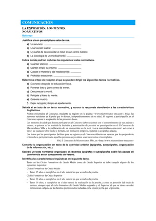COMUNICACIÓN
LA EXPOSICIÓN. LOS TEXTOS
NORMATIVOS
Refuerzo
Justifica si son prescriptivos estos textos.
a) Un anuncio: ........................................................
b) Una función teatral: ............................................
c) Un cartel de desconectar el móvil en un centro médico:
d) La posología de un medicamento: ......................
Indica dónde podrían incluirse los siguientes textos normativos.
a) Guardar silencio: ................................................
b) Mantén limpio tu entorno: ...................................
c) Cuidad el material y las instalaciones: ................
d) Prohibido estacionar: ..........................................
Determina el tipo de receptor al que se pueden dirigir los siguientes textos normativos.
a) Ducharse después de educación física.
b) Ponerse bata y gorro antes de entrar.
c) Desconecta tu móvil.
d) Relájate y libera tu mente.
e) Quiérete mucho.
f) Dejar recogido y limpio el apartamento.
Señala si se trata de un texto normativo, y razona tu respuesta atendiendo a las características
lingüísticas.
Podrán presentarse al Concurso, mediante su registro en la página <www.microrrelatos-sms.com>, todas las
personas residentes en España que lo deseen, independientemente de su edad. El registro y participación en el
Concurso supone la aceptación de las presentes bases.
Los menores de edad que deseen participar en el Concurso deberán contar con el consentimiento de sus padres o
tutores, a quienes se les traslada la decisión y autorización de permitir su participación en el II Concurso de
Microrrelatos SMs y la publicación de su microrrelato en la web <www.microrrelatos-sms.com> así como a
través de cualquier otro medio o formato, sin limitación temporal, material o geográfica alguna.
Los datos que los participantes faciliten para su registro en el Concurso deberán ser veraces, por lo que perderán
el derecho a participar todas aquellas personas cuyos datos sean incorrectos o incompletos.
SM, II Concurso de Microrrelatos SMs, en <http://www.microrrelatos-sms.com>
Comenta la organización del texto de la actividad anterior (epígrafes, subepígrafes, organización
de la información, etc.).
Escribe un texto normativo organizado en distintos epígrafes y subepígrafes sobre las pautas de
convivencia en un campamento de verano.
Identifica las características lingüísticas del siguiente texto.
Tanto en los Ciclos Formativos de Grado Medio como de Grado Superior se debe cumplir alguno de los
siguientes requisitos:
Ciclos Formativos de Grado Medio
– Tener 17 años, o cumplirlos en el año natural en que se realiza la prueba.
Ciclos Formativos de Grado Superior
– Tener 19 años, o cumplirlos en el año natural en que se realiza la prueba.
– Tener 18 años, o cumplirlos en el año natural de realización de la prueba, y estar en posesión del título de
técnico, siempre que el ciclo formativo de Grado Medio superado y el Superior al que se desea acceder
pertenezcan a alguna de las familias profesionales incluidas en la opción por la que se presenta.
 