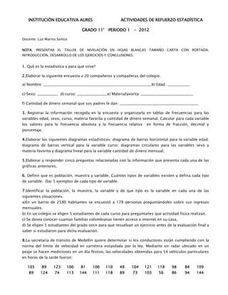 INSTITUCIÓN EDUCATIVA AURES                          ACTIVIDADES DE REFUERZO ESTADÍSTICA

                                  GRADO 11° PERIODO 1 - 2012

Docente: Luz Marina Santos


NOTA. PRESENTAR EL TALLER DE NIVELACIÓN EN HOJAS BLANCAS TAMAÑO CARTA CON PORTADA,
INTRODUCCIÓN, DESARROLLO DE LOS EJERCICIOS Y CONCLUSIONES.


1. Qué es la estadística y para qué sirve?

2.Elaborar la siguiente encuesta a 20 compañeros y compañeras del colegio.

a) Nombre: __________________________________________________________b) Edad: ____________

c) Sexo: ___________ d) curso: ________________e) Materiafavorita: ____________________________

f) Cantidad de dinero semanal que sus padres le dan: __________________________________________

3. Registrar la información recogida en la encuesta y organizarla en tablas de frecuencias para las
variables edad, sexo, curso, materia favorita y cantidad de dinero semanal. Calcular para cada variable
los valores para la frecuencia absoluta y la frecuencia relativa     en forma de fracción, decimal y
porcentaje.

4.Elaborar los siguientes diagramas estadísticos: diagrama de barras horizontal para la variable edad;
diagrama de barras vertical para la variable curso; diagramas circulares para las variables sexo y
materia favorita y diagrama lineal para la variable cantidad de dinero mensual.

5.Elaborar y responder cinco preguntas relacionadas con la información que presenta cada una de las
gráficas anteriores.

6. Definir que es población, muestra y variable. Cuántos tipos de variables existen y defina cada tipo
de variable. Dar 5 ejemplos de cada tipo de variable.

7.Identificar la población, la muestra, la variable y de que tipo es la variable en cada una de las
siguientes situaciones.
a)En un barrio de 2580 habitantes se encuestó a 178 personas preguntándoles sobre sus ingresos
mensuales.
b) En un colegio se eligen 5 estudiantes de cada curso para preguntarles que actividad física realizan.
c) Se desea conocer cuantas familias colombianas tienen acceso a internet en su casa.
d) Se eligen 5 estudiantes del grado once para que resuelvan un ejercicio antes de la evaluación final y
saber si estudiaron para dicha evaluación.

8.La secretaría de tránsito de Medellín quiere determinar si los conductores están cumpliendo con la
norma del límite de velocidad en carretera estipulada por la ley. Mediante un radar ubicado en un
peaje se hacen mediciones en un día festivo, las velocidades obtenidas para 54 vehículos particulares
en horas de la tarde fueron:

   105     89     123     100    81     106   110       48   104    121    118     98      84     109
   89     124     74      113   144     111   118       89   73     103     56     86      94     144
 