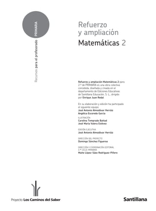 PRIMARIA
Recursos
para
el
profesorado
Refuerzo y ampliación Matemáticas 2 para
2.º de primaria es una obra colectiva
concebida, diseñada y creada en el
departamento de Ediciones Educativas
de Santillana Educación, S. L., dirigido
por Enrique Juan Redal.
En su elaboración y edición ha participado
el siguiente equipo:
José Antonio Almodóvar Herráiz
Angélica Escoredo García
iLUSTraCiÓN
Carolina Temprado Battad
José María Valera Estévez
EDiCiÓN EJECUTiVa
José Antonio Almodóvar Herráiz
DirECCiÓN DEL prOYECTO
Domingo Sánchez Figueroa
DirECCiÓN Y COOrDiNaCiÓN EDiTOriaL
1.er CiCLO-primaria
Maite López-Sáez Rodríguez-Piñero
Matemáticas 2
Refuerzo
y ampliación
227584 Portadilla.indd 2 09/02/11 18:48
227584 _ 0001-0064.indd 1 10/02/11 13:42
 