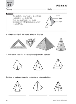 48 © 2008 Santillana Educación, S. L.
Pirámides
Refuerzo
46
Nombre Fecha
Recuerda
Una pirámide es un cuerpo geométrico
cuyas caras son polígonos:
tiene una sola base y sus caras
laterales son triángulos que se juntan
en un vértice.
1. Rodea los objetos que tienen forma de pirámide.
2. Colorea en cada una de las siguientes pirámides las bases.
3. Observa las bases y escribe el nombre de estas pirámides.
vértice
base
cara
arista
912682 _ 0001-0072.qxd 30/1/08 10:57 Página 48
 