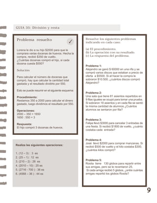 9 
GUIA 35: División y resta 
Problema resuelto 
Lorena le dio a su hijo $2000 para que le 
comprara varias docenas de huevos. Hecha la 
compra, recibió $350 de vuelto. 
¿Cuántas docenas compró el hijo, si cada 
docena cuesta $550? 
Solución 
Para calcular el número de docenas que 
compró, hay que calcular la cantidad total 
gastada y el resultado dividirlo por 550. 
Esto se puede resumir en el siguiente esquema: 
Procedimiento: 
Restamos 350 a 2000 para calcular el dinero 
gastado, luego dividimos el resultado por 550. 
Operaciones: 
2000 – 350 = 1650 
1650 : 550 = 3 
Respuesta: 
El hijo compró 3 docenas de huevos. 
Resuelve los siguientes problemas 
indicando en cada caso: 
(a) El procedimiento. 
(b) La operación con su resultado. 
(c) La respuesta del problema. 
Problema 1: 
Alejandro se ganó $ 60000 en una rifa y se 
compró varios discos que estaban a precio de 
oferta a $5500. Si al hacer la compra le 
sobraron $10.500, ¿cuántos discos compró 
Alejandro? 
Problema 2: 
Una sala que tiene 81 asientos repartidos en 
9 filas iguales se ocupó para tomar una prueba. 
Si sobraron 18 asientos y en cada fila se sentó 
la misma cantidad de alumnos ¿Cuántos 
alumnos se sentaron por fila? 
Problema 3: 
Felipe llevó $3000 para cancelar 3 entradas de 
una fiesta. Si recibió $1800 de vuelto, ¿cuánto 
costaba cada entrada? 
Problema 4: 
José llevó $2000 para comprar manzanas. Si 
recibió $500 de vuelto y el kilo costaba $300, 
¿cuántos kilos compró? 
Problema 5: 
Rosita tiene 130 globos para repartir entre 
sus amigas, pero se le reventaron 25. 
Si cada amiga recibió 5 globos, ¿entre cuántas 
amigas repartió los globos Rosita? 
Realiza las siguientes operaciones: 
1. (12 – 3) : 3 es 
2. (25 – 1) : 12 es 
3. (210 – 2) : 26 es 
4. (2010 – 10) : 25 es 
5. (2716 - 700 ) : 36 es 
6. (4568 – 36 ) : 44 es 
 