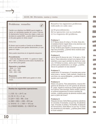 10 
GUIA 36: División, suma y resta 
Problema resuelto 
Camilo va a distribuir los $6000 que le regaló su 
mamá, en cantidades iguales de Lunes a Viernes. 
Si diariamente Camilo hace dos viajes y cada uno 
de éstos le cuesta $300, ¿cuánto dinero le quedará 
al día para gastar en otras cosas? 
Solución 
El dinero que le queda a Camilo es la diferencia 
entre lo que tiene para gastar diariamente y lo que 
gasta en viajes. 
Esto puede resumirse en el siguiente esquema: 
Procedimiento: 
Cada día dispone de 6000 : 5 y gasta en viajes 
300 + 300. La diferencia entre estos resultados es 
lo que tiene para gastar. 
Operación y resultado: 
6000 : 5 = 1200 
300 + 300 = 600 
1200 – 600 = 600 
Respuesta: 
A Camilo le quedan $600 para gastar en otras 
cosas. 
Resuelve los siguientes problemas 
indicando en cada caso: 
(a) El procedimiento. 
(b) La operación con su resultado. 
(c) La respuesta del problema. 
Problema 1: 
El 5º Básico tiene 23 niñas y 19 niños. Este año, 
el establecimiento regaló libros a los alumnos con 
promedio igual o mayor a 6.5. 
Si hay 18 libros para repartir y 33 alumnos del curso 
bajo ese promedio, ¿cuántos libros recibirá cada 
alumno premiado? 
Problema 2: 
Jaime tiene 25 discos de rock, 12 de jazz y 18 de 
tecno. Para ordenarlos compró una repisa con 5 
estantes y puso igual cantidad de discos en cada 
uno. Al finalizar su tarea, Jaime sacó 7 discos del 
primero para prestárselos a un amigo, ¿cuántos 
discos le quedarán en ese estante? 
Problema 3: 
Josefa tiene 15 manzanas y 5 naranjas para comer 
entre lunes y viernes. Cada mañana, Josefa le da 
una fruta a su vecina Margarita, ¿cuántas frutas le 
quedan para cada día? 
Problema 4: 
Eliana cría perros. Para alimentarlos, mezcla 843 
gramos de alimento A con 351 gramos de alimento 
B. Luego, reparte la mezcla en partes iguales entre 
los 9 perros. Este domingo, Eliana vendió 3 perros, 
si continúa preparando la misma cantidad de 
comida, ¿cuántos gramos de alimento recibirá cada 
perro a partir del lunes? 
Problema 5: 
Después de lavar, Doña María guarda los calcetines 
en una bolsa. Al revisarlos, ve que hay 24 calcetines 
rojos, 34 azules, 8 verdes y 16 amarillos. Si después 
de hermanarlos, Doña María ve que hay 13 pares 
de calcetines en mal estado, ¿cuántos pares están 
en buen estado? 
Realiza las siguientes operaciones: 
1. (125 : 5) – ( 8+7) es 
2. (18 :3 + 5 ) – 2 es 
3. ((24 + 132) – 98) : 2 es 
4. (560 + 280) : ( 256 – 251) es 
5. 101010 : 5 – ( 1001 + 101) es 
6. ((159357-85265) : 2) + 953157 es 
 