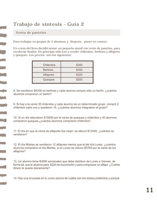 11 
Trabajo de síntesis - Guía 2 
Venta de pasteles 
Para trabajar en grupos de 3 alumnos y, después, poner en común: 
Un curso del liceo decidió armar un pequeño stand con vente de pasteles, para 
recolectar fondos. En principio sólo van a vender chilenitos, berlines y alfajores 
y queques. Los precios son los siguientes: 
Chilenitos $300 
Berlines $350 
Alfajores $320 
Queques $200 
8. Se vendieron $4200 en berlines y cada alumno compró sólo un berlín. ¿cuántos 
alumnos compraron un berlín? 
9. Si hay a la venta 30 chilenitos y cada alumno de un determinado grupo compró 2 
chilenitos cada uno y quedaron 16, ¿cuántos alumnos integraban el grupo? 
10. Si un día obtuvieron $15500 por la venta de queques y chilenitos y 40 alumnos 
compraron queques,¿cuántos alumnos compraron chilenitos? 
11. El día en que la venta de alfajores fue mejor, se obtuvo $13440, ¿cuántos se 
vendieron? 
12. El día Martes se vendieron 12 alfajores menos que el del día Lunes, ¿cuántos 
alumnos compraron el día Martes, si el Lunes se obtuvo $5760 por la venta de los 
alfajores? 
13. Un alumno tiene $3000 semanales que debe distribuir de Lunes a Viernes, de 
forma tal, que le alcance para $220 de locomoción y para comprarse un alfajor .¿Cuánto 
dinero le queda diariamente? 
14. Haz una encuesta en tu curso acerca de cuales son los dulces preferidos y porqué. 
 
