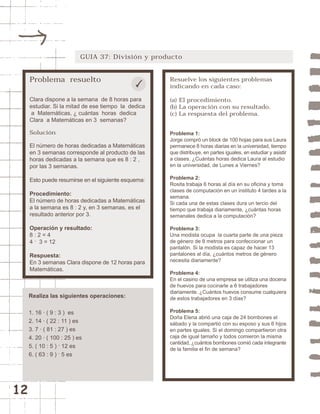 12 
GUIA 37: División y producto 
Problema resuelto 
Clara dispone a la semana de 8 horas para 
estudiar. Si la mitad de ese tiempo la dedica 
a Matemáticas, ¿ cuántas horas dedica 
Clara a Matemáticas en 3 semanas? 
Solución 
El número de horas dedicadas a Matemáticas 
en 3 semanas corresponde al producto de las 
horas dedicadas a la semana que es 8 : 2 , 
por las 3 semanas. 
Esto puede resumirse en el siguiente esquema: 
Procedimiento: 
El número de horas dedicadas a Matemáticas 
a la semana es 8 : 2 y, en 3 semanas, es el 
resultado anterior por 3. 
Operación y resultado: 
8 : 2 = 4 
4 . 3 = 12 
Respuesta: 
En 3 semanas Clara dispone de 12 horas para 
Matemáticas. 
Resuelve los siguientes problemas 
indicando en cada caso: 
(a) El procedimiento. 
(b) La operación con su resultado. 
(c) La respuesta del problema. 
Problema 1: 
Jorge compró un block de 100 hojas para sus Laura 
permanece 8 horas diarias en la universidad, tiempo 
que distribuye, en partes iguales, en estudiar y asistir 
a clases. ¿Cuántas horas dedica Laura al estudio 
en la universidad, de Lunes a Viernes? 
Problema 2: 
Rosita trabaja 6 horas al día en su oficina y toma 
clases de computación en un instituto 4 tardes a la 
semana. 
Si cada una de estas clases dura un tercio del 
tiempo que trabaja diariamente, ¿cuántas horas 
semanales dedica a la computación? 
Problema 3: 
Una modista ocupa la cuarta parte de una pieza 
de género de 8 metros para confeccionar un 
pantalón. Si la modista es capaz de hacer 13 
pantalones al día, ¿cuántos metros de género 
necesita diariamente? 
Problema 4: 
En el casino de una empresa se utiliza una docena 
de huevos para cocinarle a 6 trabajadores 
diariamente. ¿Cuántos huevos consume cualquiera 
de estos trabajadores en 3 días? 
Problema 5: 
Doña Elena abrió una caja de 24 bombones el 
sábado y la compartió con su esposo y sus 6 hijos 
en partes iguales. Si el domingo compartieron otra 
caja de igual tamaño y todos comieron la misma 
cantidad, ¿cuántos bombones comió cada integrante 
de la familia el fin de semana? 
Realiza las siguientes operaciones: 
1. 16 · ( 9 : 3 ) es 
2. 14 · ( 22 : 11 ) es 
3. 7 · ( 81 : 27 ) es 
4. 20 · ( 100 : 25 ) es 
5. ( 10 : 5 ) . 12 es 
6. ( 63 : 9 ) . 5 es 
 