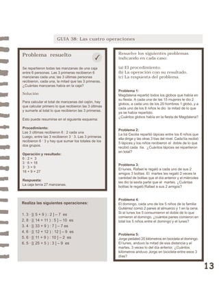 13 
GUIA 38: Las cuatro operaciones 
Problema resuelto 
Se repartieron todas las manzanas de una caja 
entre 6 personas. Las 3 primeras recibieron 6 
manzanas cada una; las 3 últimas personas 
recibieron, cada una, la mitad que las 3 primeras. 
¿Cuántas manzanas había en la caja? 
Solución 
Para calcular el total de manzanas del cajón, hay 
que calcular primero lo que recibieron las 3 últimas 
y sumarle al total lo que recibieron las 3 primeras. 
Esto puede resumirse en el siguiente esquema: 
Procedimiento: 
Las 3 últimas recibieron 6 : 2 cada una 
Luego, entre las 3 recibieron 3 . 3. Las 3 primeras 
recibieron 6 . 3 y hay que sumar los totales de los 
dos grupos. 
Operación y resultado: 
6 : 2 = 3 
3 . 6 = 18 
3 . 3 = 9 
18 + 9 = 27 
Respuesta: 
La caja tenía 27 manzanas. 
Resuelve los siguientes problemas 
indicando en cada caso: 
(a) El procedimiento. 
(b) La operación con su resultado. 
(c) La respuesta del problema. 
Problema 1: 
Magdalena repartió todos los globos que había en 
su fiesta. A cada una de las 15 mujeres le dio 2 
globos, a cada uno de los 20 hombres 1 globo, y a 
cada uno de los 8 niños le dio la mitad de lo que 
ya se había repartido. 
¿Cuántos globos había en la fiesta de Magdalena? 
Problema 2: 
La tía Cecilia repartió lápices entre los 6 niños que 
ella dirige y las otras 3 tías del nivel. Cada tía recibió 
5 lápices y los niños recibieron el doble de lo que 
recibió cada tía. ¿Cuántos lápices se repartieron 
en total? 
Problema 3: 
El lunes, Rafael le regaló a cada uno de sus 2 
amigos 3 bolitas. El martes les regaló 2 veces la 
cantidad de bolitas que el día anterior y el miércoles 
les dio la sexta parte que el martes. ¿Cuántas 
bolitas le regaló Rafael a sus 2 amigos? 
Problema 4: 
El domingo, cada uno de los 5 niños de la familia 
Gutiérrez comió 2 panes al almuerzo y 1 en la cena. 
Si el lunes los 5 consumieron el doble de lo que 
comieron el domingo, ¿cuántos panes comieron en 
total los 5 niños entre el domingo y el lunes? 
Problema 5: 
Jorge pedaleó 20 kilómetros en bicicleta el domingo. 
El lunes, anduvo la mitad de esa distancia y el 
martes, 3 veces lo del día anterior. ¿Cuántos 
kilómetros anduvo Jorge en bicicleta entre esos 3 
días? 
Realiza las siguientes operaciones: 
1. 3 · [( 5 + 9 ) : 2 ] – 7 es 
2. 8 · [( 14 + 11 ) : 5 ] – 10 es 
3. 4 · [( 33 + 9 ) : 7 ] – 7 es 
4. 6 · [( 12 + 12 ) : 12 ] – 9 es 
5. 6 · [( 11 + 9 ) : 10 ] – 2 es 
6. 5 · [( 25 + 5 ) : 3 ] – 9 es 
 
