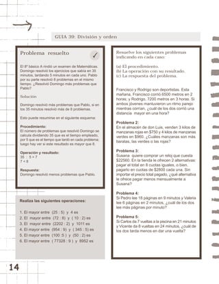 14 
GUIA 39: División y orden 
Problema resuelto 
El 8º básico A rindió un examen de Matemáticas. 
Domingo resolvió los ejercicios que sabía en 35 
minutos, tardando 5 minutos en cada uno. Pablo 
por su parte resolvió 8 problemas en el mismo 
tiempo. ¿Resolvió Domingo más problemas que 
Pablo? 
Solución 
Domingo resolvió más problemas que Pablo, si en 
los 35 minutos resolvió más de 8 problemas. 
Esto puede resumirse en el siguiente esquema: 
Procedimiento: 
El número de problemas que resolvió Domingo se 
calcula dividiendo 35 que es el tiempo empleado, 
por 5 que es el tiempo que tardó en cada problema; 
luego hay ver si este resultado es mayor que 8. 
Operación y resultado: 
35 : 5 = 7 
7 < 8 
Respuesta: 
Domingo resolvió menos problemas que Pablo. 
Resuelve los siguientes problemas 
indicando en cada caso: 
(a) El procedimiento. 
(b) La operación con su resultado. 
(c) La respuesta del problema. 
Francisco y Rodrigo son deportistas. Esta 
mañana, Francisco corrió 6500 metros en 2 
horas; y Rodrigo, 7200 metros en 3 horas. Si 
ambos jóvenes mantuvieron un ritmo parejo 
mientras corrían, ¿cuál de los dos corrió una 
distancia mayor en una hora? 
Problema 2: 
En el almacén de don Luis, venden 3 kilos de 
manzanas rojas en $750 y 4 kilos de manzanas 
verdes en $960. ¿Cuáles manzanas son más 
baratas, las verdes o las rojas? 
Problema 3: 
Susana quiere comprar un reloj que cuesta 
$22560. En la tienda le ofrecen 2 alternativas: 
pagar el total en 8 cuotas iguales, o bien, 
pagarlo en cuotas de $2800 cada una. Sin 
importar el precio total pagado, ¿qué alternativa 
le ofrece pagar menos mensualmente a 
Susana? 
Problema 4: 
Si Pedro lee 18 páginas en 9 minutos y Valeria 
lee 6 páginas en 2 minutos, ¿cuál de los dos 
lee más páginas por minuto? 
Problema 5: 
Si Carlos da 7 vueltas a la piscina en 21 minutos 
y Vicente da 8 vueltas en 24 minutos, ¿cuál de 
los dos tarda menos en dar una vuelta? 
Realiza las siguientes operaciones: 
1. El mayor entre (25 : 5) y 4 es 
2. El mayor entre (72 : 8) y ( 10 : 2) es 
3. El mayor entre (2202 : 2) y 1011 es 
4. El mayor entre (954 : 9) y ( 345 : 5) es 
5. El mayor entre (100 :5 ) y (50 : 2) es 
6. El mayor entre ( 77328 : 9 ) y 8952 es 
 
