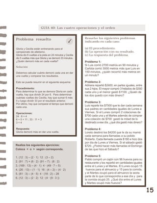 15 
GUIA 40: Las cuatro operaciones y el orden 
Problema resuelto 
Gloria y Cecilia están entrenando para el 
campeonato de atletismo. 
Gloria dio 6 vueltas a la pista en 24 minutos y Cecilia 
dio 5 vueltas más que Gloria y se demoró 33 minutos. 
¿Quién demoró más en cada vuelta? 
Solución 
Debemos calcular cuánto demoró cada una en dar 
una vuelta y comparar los resultados. 
Esto se puede resumir en el siguiente esquema: 
Procedimiento: 
Para determinar lo que se demora Gloria en cada 
vuelta, hay que dividir 24 por 6. Para determinar 
cuántas vueltas dio Cecilia, hay que sumar 6 más 
5 y luego dividir 33 por el resultado anterior. 
Por último, hay que comparar el tiempo que demoró 
cada una. 
Operaciones: 
24 : 6 = 4 
6 + 5 = 11 ; 33 : 11 = 3 
3 < 4 
Respuesta: 
Gloria demoró más en dar una vuelta. 
Resuelve los siguientes problemas 
indicando en cada caso: 
(a) El procedimiento. 
(b) La operación con su resultado. 
(c) La respuesta del problema. 
Problema 1: 
Si Luis corrió 2700 metros en 90 minutos y 
Carlota corrió 3000 metros más que Luis en 
150 minutos, ¿quién recorrió más metros en 
un minuto? 
Problema 2: 
Adriana repartió $2400, en partes iguales, entre 
sus 2 hijos. El mayor compró 3 helados de $300 
cada uno y el menor gastó $1100. ¿Quién de 
los dos quedó con más dinero? 
Problema 3: 
Luis reparte los $7500 que le dan cada semana 
sus padres en cantidades iguales de Lunes a 
Viernes. Si el Lunes compró 2 colaciones de 
$700 cada una y el Martes además de comprar 
una colación de $700 gastó la mitad de lo 
destinado a ese día, ¿qué día gastó más dinero? 
Problema 4: 
Loreto destinó los $4200 que le da su mamá 
cada semana para llamadas a su pololo 
Roberto. Cada llamada cuesta $180 e hizo dos 
por día de Lunes a Viernes. Si el sábado gastó 
$720. ¿Podrá hacer más llamadas el Domingo 
de las que hizo el Sábado? 
Problema 5: 
Pablo compró un cajón con 96 huevos para su 
restaurante y los repartió en cantidades iguales 
entre el Lunes y el Martes. El Lunes ocupó 15 
huevos para el almuerzo y 15 para la comida, 
y el Martes ocupó para el almuerzo la sexta 
parte de lo que correspondía a ese día y para 
la comida ocupó 25. ¿Qué día entre el Lunes 
y Martes ocupó más huevos? 
Realiza los siguientes ejercicios: 
Coloca < o > según corresponda. 
1. (12 : 3) – (2 · 1) 12 : (3 – 2) 
2. (91 : 7) + (6 · 2) (91 – 7) : (6 : 2) 
3. (169 : 13) – (4 · 1) 4 . (49 . 7 – 5) 
4. (26 : 13) – (1 · 1) 16 : (4 – 2) – (4 . 2) 
5. (81 : 3) – (4 · 5) 4 . (18 : 2) – 28 
6. (12 : 3) – (2 · 2) 12 : (4 . (9 : 3 )) 
 