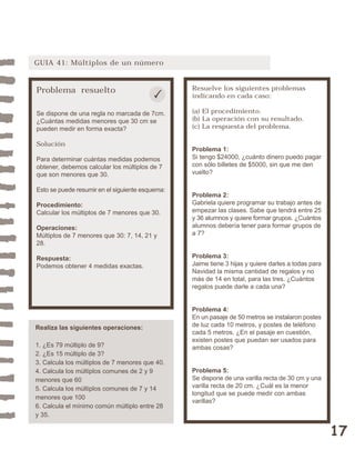 17 
GUIA 41: Múltiplos de un número 
Problema resuelto 
Se dispone de una regla no marcada de 7cm. 
¿Cuántas medidas menores que 30 cm se 
pueden medir en forma exacta? 
Solución 
Para determinar cuántas medidas podemos 
obtener, debemos calcular los múltiplos de 7 
que son menores que 30. 
Esto se puede resumir en el siguiente esquema: 
Procedimiento: 
Calcular los múltiplos de 7 menores que 30. 
Operaciones: 
Múltiplos de 7 menores que 30: 7, 14, 21 y 
28. 
Respuesta: 
Podemos obtener 4 medidas exactas. 
Resuelve los siguientes problemas 
indicando en cada caso: 
(a) El procedimiento. 
(b) La operación con su resultado. 
(c) La respuesta del problema. 
Problema 1: 
Si tengo $24000, ¿cuánto dinero puedo pagar 
con sólo billetes de $5000, sin que me den 
vuelto? 
Problema 2: 
Gabriela quiere programar su trabajo antes de 
empezar las clases. Sabe que tendrá entre 25 
y 36 alumnos y quiere formar grupos. ¿Cuántos 
alumnos debería tener para formar grupos de 
a 7? 
Problema 3: 
Jaime tiene 3 hijas y quiere darles a todas para 
Navidad la misma cantidad de regalos y no 
más de 14 en total, para las tres. ¿Cuántos 
regalos puede darle a cada una? 
Problema 4: 
En un pasaje de 50 metros se instalaron postes 
de luz cada 10 metros, y postes de teléfono 
cada 5 metros. ¿En el pasaje en cuestión, 
existen postes que puedan ser usados para 
ambas cosas? 
Problema 5: 
Se dispone de una varilla recta de 30 cm y una 
varilla recta de 20 cm. ¿Cuál es la menor 
longitud que se puede medir con ambas 
varillas? 
Realiza las siguientes operaciones: 
1. ¿Es 79 múltiplo de 9? 
2. ¿Es 15 múltiplo de 3? 
3. Calcula los múltiplos de 7 menores que 40. 
4. Calcula los múltiplos comunes de 2 y 9 
menores que 60 
5. Calcula los múltiplos comunes de 7 y 14 
menores que 100 
6. Calcula el mínimo común múltiplo entre 28 
y 35. 
 