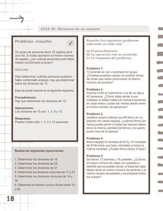 18 
GUIA 42: Divisores de un número 
Problema resuelto 
Un grupo de personas llevó 15 regalos para 
una rifa. Si todas aportaron el mismo número 
de regalos, ¿por cuántas personas pudo haber 
estado conformado el grupo? 
Solución 
Para determinar cuántas personas pudieron 
haber conformado el grupo, hay que determinar 
todos los divisores de 15. 
Esto se puede resumir en el siguiente esquema: 
Procedimiento: 
Hay que determinar los divisores de 15. 
Operaciones: 
Los divisores de 15 son: 1, 3, 5 y 15 
Respuesta: 
Pueden haber sido 1, 3, 5 ó 15 personas. 
Resuelve los siguientes problemas 
indicando en cada caso: 
(a) El procedimiento. 
(b) La operación con su resultado. 
(c) La respuesta del problema. 
Problema 1: 
12 jóvenes se van a acampar en grupo. 
¿Cuántas posibles carpas se podrían armar, 
de modo que todas contuvieran el mismo 
número de jóvenes? 
Problema 2: 
Paulina invitó al matrimonio civil de su hija a 
40 personas. ¿Cómo debe sentar a sus 
invitados, si deben haber a lo menos 4 personas 
en cada mesa y todas las mesas deben tener 
el mismo número de personas? 
Problema 3: 
Josefina quiere ordenar sus 60 libros en un 
estante con varias repisas, ¿cuántos libros por 
repisa puede poner si todas las repisas deben 
tener la misma cantidad de libros y no quiere 
poner más de 8 repisas? 
Problema 4: 
Arturo repartió 8 monedas de $10 y 14 monedas 
de $100 entre sus hijos, dándoles a todos la 
misma cantidad. ¿Puede Arturo tener 4 hijos? 
Problema 5: 
Se tienen 12 berlines y 18 pasteles. ¿Cuál es 
el mayor número de cajas con pasteles y 
berlines que se pueden armar, si todas las cajas 
deben tener el mismo número de berlines y el 
mismo número de pasteles y se empacan todos 
los dulces? 
Realiza las siguientes operaciones: 
1. Determinar los divisores de 18 
2. Determinar los divisores de 26 
3. Determinar los divisores de 51 
4. Determinar los divisores comunes de 11 y 33 
5. Determinar los divisores comunes de 14 y 
35 
6. Determina el máximo común divisor entre 10 
y 60 
 