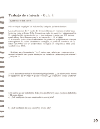 19 
Trabajo de síntesis - Guía 4 
Kermesse del liceo 
Para trabajar en grupos de 3 alumnos y después poner en común:. 
Los cuatro cursos de 1º medio del liceo decidieron en conjunto realizar una 
kermesse como actividad de fin de curso con todos los alumnos y sus apoderados. 
El colegio facilitó para este efecto, el gimnasio que cuenta con 200 metros 
cuadrados y fijó el horario para la kermesse de 11:00 a 20:00. 
El 1º medio A quiere obtener el máximo de ganancias y organizar en la mejor 
forma posible su stand, para esto se consiguió las jabas de 6 bebidas de 2,5 
litros en $3600 y con un apoderado se consiguió los completos a $250 y los 
sandwiches a $400. 
1. Si el liceo asignó espacios de 2 por 3 metros para cada curso, ¿cuántos metros 
cuadrados quedan para que se distribuyan los invitados si cada curso pone un stand? 
¿Y si pone 2? 
2. Si se desea hacer turnos de media hora por apoderado, ¿Cuál es el número mínimo 
de apoderados del 1º medio A que se necesitan?, ¿y si los turnos son de una hora? 
3. Se estima que por cada botella de 2,5 litros se obtienen 8 vasos medianos de bebidas 
y 12 vasos chicos. 
a) ¿Cuál es el costo de cada vaso mediano en una jaba? 
b) ¿Cuál es el costo de cada vaso chico en una jaba? 
 