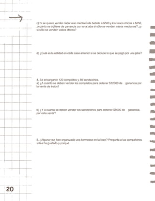 20 
c) Si se quiere vender cada vaso mediano de bebida a $500 y los vasos chicos a $350, 
¿cuánto se obtiene de ganancia con una jaba si sólo se venden vasos medianos? ¿y 
si sólo se venden vasos chicos? 
d) ¿Cuál es la utilidad en cada caso anterior si se deduce lo que se pagó por una jaba? 
4. Se encargaron 120 completos y 80 sandwiches. 
a) ¿A cuánto se deben vender los completos para obtener $12000 de ganancia por 
la venta de éstos? 
b) ¿Y a cuánto se deben vender los sandwiches para obtener $8000 de ganancia, 
por esta venta? 
5. ¿Alguna vez han organizado una kermesse en tu liceo? Pregunta a tus compañeros 
si les ha gustado y porqué. 
 