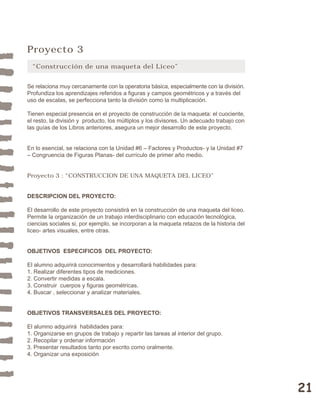 21 
Proyecto 3 
“Construcción de una maqueta del Liceo” 
Se relaciona muy cercanamente con la operatoria básica, especialmente con la división. 
Profundiza los aprendizajes referidos a figuras y campos geométricos y a través del 
uso de escalas, se perfecciona tanto la división como la multiplicación. 
Tienen especial presencia en el proyecto de construcción de la maqueta: el cuociente, 
el resto, la división y producto, los múltiplos y los divisores. Un adecuado trabajo con 
las guías de los Libros anteriores, asegura un mejor desarrollo de este proyecto. 
En lo esencial, se relaciona con la Unidad #6 – Factores y Productos- y la Unidad #7 
– Congruencia de Figuras Planas- del currículo de primer año medio. 
Proyecto 3 : “CONSTRUCCION DE UNA MAQUETA DEL LICEO” 
DESCRIPCION DEL PROYECTO: 
El desarrollo de este proyecto consistirá en la construcción de una maqueta del liceo. 
Permite la organización de un trabajo interdisciplinario con educación tecnológica, 
ciencias sociales si, por ejemplo, se incorporan a la maqueta retazos de la historia del 
liceo- artes visuales, entre otras. 
OBJETIVOS ESPECIFICOS DEL PROYECTO: 
El alumno adquirirá conocimientos y desarrollará habilidades para: 
1. Realizar diferentes tipos de mediciones. 
2. Convertir medidas a escala. 
3. Construir cuerpos y figuras geométricas. 
4. Buscar , seleccionar y analizar materiales. 
OBJETIVOS TRANSVERSALES DEL PROYECTO: 
El alumno adquirirá habilidades para: 
1. Organizarse en grupos de trabajo y repartir las tareas al interior del grupo. 
2. Recopilar y ordenar información 
3. Presentar resultados tanto por escrito como oralmente. 
4. Organizar una exposición 
 
