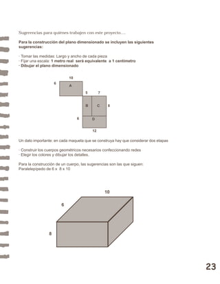 23 
Sugerencias para quiénes trabajen con este proyecto…. 
Para la construcción del plano dimensionado se incluyen las siguientes 
sugerencias: 
· Tomar las medidas: Largo y ancho de cada pieza 
· Fijar una escala: 1 metro real será equivalente a 1 centímetro 
· Dibujar el plano dimensionado 
10 
6 
5 7 
8 
6 
B C 
D 
12 
A 
Un dato importante: en cada maqueta que se construya hay que considerar dos etapas 
· Construir los cuerpos geométricos necesarios confeccionando redes 
· Elegir los colores y dibujar los detalles. 
Para la construcción de un cuerpo, las sugerencias son las que siguen: 
Paralelepípedo de 6 x 8 x 10 
10 
6 
8 
 