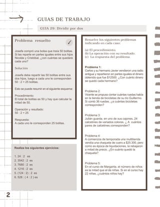 2 
GUIAS DE TRABAJO 
GUIA 29: Dividir por dos 
Problema resuelto 
Josefa compró una bolsa que traía 50 bolitas. 
Si las reparte en partes iguales entre sus hijos 
Nicolás y Cristóbal, ¿con cuántas se quedará 
cada uno? 
Solución 
Josefa debe repartir las 50 bolitas entre sus 
dos hijos, luego a cada uno le corresponden 
50 : 2 = 25 bolitas. 
Esto se puede resumir en el siguiente esquema: 
Procedimiento: 
El total de bolitas es 50 y hay que calcular la 
mitad de 50. 
Operación y resultado: 
50 : 2 = 25 
Respuesta: 
A cada uno le corresponden 25 bolitas. 
Resuelve los siguientes problemas 
indicando en cada caso: 
(a) El procedimiento. 
(b) La operación con su resultado. 
(c) La respuesta del problema. 
Problema 1: 
Carlos y su hermano Javier vendieron una radio 
antigua y repartieron en partes iguales el dinero 
obtenido que fue $12500. ¿Con cuánto dinero 
se quedó cada hermano? 
Problema 2: 
Vicente se propuso contar cuántas ruedas había 
en la tienda de bicicletas de su tío Guillermo. 
Si contó 36 ruedas, ¿a cuántas bicicletas 
corresponden? 
Problema 3: 
Julián guarda, en uno de sus cajones, 24 
calcetines de variados colores. ¿ A cuántos 
pares de calcetines corresponden? 
Problema 4: 
A comienzos de temporada una multitienda 
vendía una chaqueta de cuero a $25.300, pero 
como es época de liquidaciones, la rebajaron 
a mitad de precio. ¿En cuánto quedó la 
chaqueta? 
Problema 5: 
En el curso de Margarita, el número de niños 
es la mitad que el de niñas. Si en el curso hay 
22 niñas, ¿cuántos niños hay? 
Realiza los siguientes ejercicios: 
1. 24 : 2 es 
2. 3542 : 2 es 
3. 7680 : 2 es 
4. 1216 : 2 es 
5. (124 : 2) : 2 es 
6. 528 : ( 4 : 2 ) es 
 