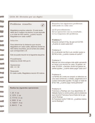 3 
GUIA 30: División por un dígito 
Problema resuelto 
Magdalena practica natación. Si esta tarde 
debe dar 8 vueltas a la piscina, lo que equivale 
a un total de 400 metros, ¿cuánto recorre 
Magdalena en cada vuelta? 
Solución 
Para determinar la distancia que recorre 
Magdalena en cada vuelta, debemos dividir los 
400 metros recorridos, por el número de vueltas, 
que corresponden a 8. 
Esto se puede resumir en el siguiente esquema: 
Procedimiento: 
Debemos dividir 400 por 8. 
Operaciones: 
400 : 8 = 50 
Respuesta: 
En cada vuelta, Magdalena recorre 50 metros. 
Resuelve los siguientes problemas 
indicando en cada caso: 
(a) El procedimiento. 
(b) La operación con su resultado. 
(c) La respuesta del problema. 
Problema 1: 
Eduardo compró 5 Kg. de pan en $ 2150. 
¿Cuánto le costó cada kilo? 
Problema 2: 
En el almacén de Don Luis venden queso a 
$2740 el kilo, ¿cuánto cuesta el cuarto? 
Problema 3: 
Manuel con cinco amigos más están pensando 
en hacer una reunión en casa. Si gastan, en 
total, $13254 y deciden dividir los gastos en 
partes iguales, ¿cuánto debe pagar cada uno? 
Problema 4: 
La familia de Loreto se compró un televisor en 
una casa comercial, a crédito, pagándolo en 8 
cuotas mensuales iguales. Si pagó un total de 
$152.168, ¿cuánto pagó mensualmente? 
Problema 5: 
Francisco y Rodrigo son muy deportistas. El 
Sábado fueron a correr juntos, pero la distancia 
que recorrió Francisco fue el triple de la que 
corrió Rodrigo. 
Si Francisco corrió 7.536 mt., ¿cuántos metros 
corrió Rodrigo? 
Realiza las siguientes operaciones: 
1. 25 : 5 es 
2. 1275 : 3 es 
3. 111114 : 6 es 
4. 2000 : 8 es 
5. 100017 : 9 es 
6. 86415 : 7 es 
 