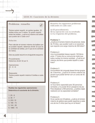 4 
GUIA 31: Cuociente de la división 
Problema resuelto 
Teresa quiere repartir, en partes iguales, 32 
bolitas entre sus 5 nietos. Si quiere repartir 
todas las bolitas, ¿cuál es el máximo de bolitas 
que puede dar a cada uno? 
Solución 
Para calcular el número máximo de bolitas que 
se pueden repartir, debemos dividir 32 que es 
la cantidad de bolitas, por 5 que es la cantidad 
de nietos. 
Esto se puede resumir en el siguiente esquema: 
Procedimiento: 
Debemos dividir 32 por 5. 
Operaciones: 
32 : 5 = 6 
2 
Respuesta: 
Teresa puede repartir máximo 6 bolitas a cada 
nieto. 
Resuelve los siguientes problemas 
indicando en cada caso: 
(a) El procedimiento. 
(b) La operación con su resultado. 
(c) La respuesta del problema. 
Problema 1: 
¿Cuál es el número máximo de personas, todas 
de 70 kilos, que pueden subir a un ascensor 
que soporta una carga máxima de 450 kilos? 
Problema 2: 
Una municipalidad desea repartir 100 libros 
entre 17 liceos de su comuna de modo que 
todos reciban la misma cantidad. ¿Cuál es el 
máximo de libros que puede repartir a cada 
liceo? 
Problema 3: 
Si el profesor de Lenguaje desea formar grupos 
de 3 alumnos, ¿cuál es el número máximo de 
grupos que puede formar con un curso de 42 
alumnos? 
Problema 4: 
Un bus tiene capacidad para 38 personas 
sentadas y no puede llevar pasajeros de pie. 
Para desplazar a 400 personas, ¿cuántos viajes 
realizará con la capacidad completa? 
Problema 5: 
Si se cuenta con 32 globos, ¿cuál es el número 
máximo de globos que puede repartirse a cada 
uno de los 5 niños que hay en la fiesta? 
Realiza las siguientes operaciones: 
Determina el cuociente de la división. 
1. 25 : 6 
2. 36 : 7 
3. 253: 15 
4. 168 : 73 
5. 144 : 28 
6. 1980 : 15 
 