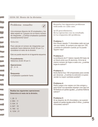 5 
GUIA 32: Resto de la división 
Problema resuelto 
Una empresa dispone de 20 empleados y los 
debe repartir en 3 grupos con el mismo número 
de integrantes. ¿Cuántos empleados quedarán 
necesariamente fuera? 
Solución 
Para calcular el número de integrantes que 
quedarán fuera debemos dividir 20 por 3 y 
considerar el resto de la división. 
Esto se puede resumir en el siguiente esquema: 
Procedimiento: 
Debemos dividir 20 por 3. 
Operaciones: 
20 : 3 = 6 
2 
Respuesta: 
2 empleados quedarán fuera. 
Resuelve los siguientes problemas 
indicando en cada caso: 
(a) El procedimiento. 
(b) La operación con su resultado. 
(c) La respuesta del problema. 
Problema 1: 
Don Álvaro reparte 11 chocolates cada vez que 
van sus nietos. Si compra una caja con 100, 
¿cuántos le sobrarán cuando ya no pueda 
repartir más? 
Problema 2: 
La profesora de 5° básico reparte 80 hojas de 
un block entre sus 25 alumnos. Si le da el 
mismo número de hojas a cada uno, ¿cuántas 
hojas le sobran? 
Problema 3: 
Doña Berta hizo 100 empanadas para vender 
por docenas. ¿Cuántas le sobrarán si quiere 
vender la mayor cantidad posible? 
Problema 4: 
Pedro juega a los naipes con tres amigos y 
para hacer sus apuestas reparten una caja con 
50 fósforos en partes iguales. ¿Cuántos fósforos 
sobran? 
Problema 5: 
Si se dispone de 25 chocolates y se quieren 
repartir en partes iguales entre 5 niños, ¿cuántos 
chocolates sobran? 
Realiza las siguientes operaciones: 
Determina el resto de la división. 
1. 28 : 5 
2. 664 : 11 
3. 534 : 8 
4. 647 : 16 
5. 785 : 12 
6. 1234 : 21 
 