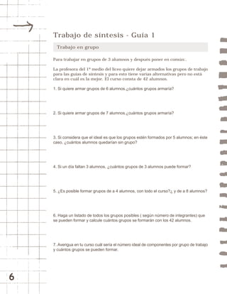 6 
Trabajo de síntesis - Guía 1 
Trabajo en grupo 
Para trabajar en grupos de 3 alumnos y después poner en común:. 
La profesora del 1º medio del liceo quiere dejar armados los grupos de trabajo 
para las guías de síntesis y para esto tiene varias alternativas pero no está 
clara en cuál es la mejor. El curso consta de 42 alumnos. 
1. Si quiere armar grupos de 6 alumnos.¿cuántos grupos armaría? 
2. Si quiere armar grupos de 7 alumnos.¿cuántos grupos armaría? 
3. Si considera que el ideal es que los grupos estén formados por 5 alumnos; en éste 
caso, ¿cuántos alumnos quedarían sin grupo? 
4. Si un día faltan 3 alumnos, ¿cuántos grupos de 3 alumnos puede formar? 
5. ¿Es posible formar grupos de a 4 alumnos, con todo el curso?¿ y de a 8 alumnos? 
6. Haga un listado de todos los grupos posibles ( según número de integrantes) que 
se pueden formar y calcule cuántos grupos se formarán con los 42 alumnos. 
7. Averigua en tu curso cuál sería el número ideal de componentes por grupo de trabajo 
y cuántos grupos se pueden formar. 
 