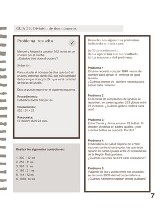 7 
GUIA 33: División de dos números 
Problema resuelto 
Manuel y Alejandra pasaron 552 horas en un 
crucero por el Caribe. 
¿Cuántos días duró el crucero? 
Solución 
Para calcular el número de días que duró el 
crucero, debemos dividir 552, que es la cantidad 
de horas que duró, por 24, que es la cantidad 
de horas de un día. 
Esto se puede resumir en el siguiente esquema: 
Procedimiento: 
Debemos dividir 552 por 24. 
Operaciones: 
552 : 24 = 23 
Respuesta: 
El crucero duró 23 días. 
Resuelve los siguientes problemas 
indicando en cada caso: 
(a) El procedimiento. 
(b) La operación con su resultado. 
(c) La respuesta del problema. 
Problema 1: 
Octavio necesita comprar 1840 metros de 
alambre para cercar 8 terrenos de igual 
tamaño. 
¿Cuántos metros de alambre necesita para 
cercar cada terreno? 
Problema 2: 
En la fiesta de cumpleaños de Ignacio se 
repartirán, en partes iguales, 253 globos entre 
23 invitados. ¿Cuántos globos recibirá cada 
uno? 
Problema 3: 
Entre Carola y Jaime juntaron 28 bolitas. Si 
deciden dividirlas en partes iguales, ¿con 
cuántas bolitas se quedará Carola? 
Problema 4: 
El Ministerio de Salud dispone de 27600 
vacunas contra el sarampión, las que debe 
repartir en partes iguales entre 23 consultorios 
de la Región Metropolitana. 
¿Cuántas vacunas recibirá cada consultorio? 
Problema 5: 
Viajando de ida y vuelta entre dos ciudades, 
se recorren 3000 kilómetros de distancia. 
¿Cuántos kilómetros separan ambas ciudades? 
Realiza las siguientes operaciones: 
1. 300 : 12 es 
2. 253 : 11 es 
3. 567 : 9 es 
4. 168 : 21 es 
5. 144 : 12 es 
6. 1980 : 60 es 
 