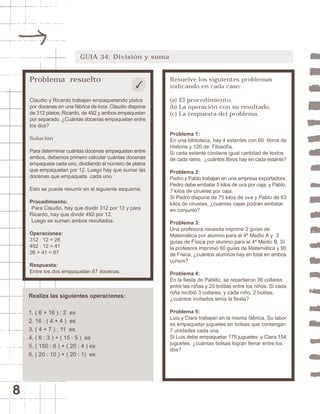 8 
GUIA 34: División y suma 
Problema resuelto 
Claudio y Ricardo trabajan empaquetando platos 
por docenas en una fábrica de loza. Claudio dispone 
de 312 platos; Ricardo, de 492 y ambos empaquetan 
por separado. ¿Cuántas docenas empaquetan entre 
los dos? 
Solución 
Para determinar cuántas docenas empaquetan entre 
ambos, debemos primero calcular cuántas docenas 
empaqueta cada uno, dividiendo el número de platos 
que empaquetan por 12. Luego hay que sumar las 
docenas que empaqueta cada uno. 
Esto se puede resumir en el siguiente esquema: 
Procedimiento: 
Para Claudio, hay que dividir 312 por 12 y para 
Ricardo, hay que dividir 492 por 12. 
Luego se suman ambos resultados. 
Operaciones: 
312 : 12 = 26 
492 : 12 = 41 
26 + 41 = 67 
Respuesta: 
Entre los dos empaquetan 67 docenas. 
Resuelve los siguientes problemas 
indicando en cada caso: 
(a) El procedimiento. 
(b) La operación con su resultado. 
(c) La respuesta del problema. 
Problema 1: 
En una biblioteca, hay 4 estantes con 60 libros de 
Historia y 120 de Filosofía. 
Si cada estante contiene igual cantidad de textos 
de cada ramo, ¿cuántos libros hay en cada estante? 
Problema 2: 
Pedro y Pablo trabajan en una empresa exportadora. 
Pedro debe embalar 5 kilos de uva por caja; y Pablo, 
7 kilos de ciruelas por caja. 
Si Pedro dispone de 75 kilos de uva y Pablo de 63 
kilos de ciruelas, ¿cuántas cajas podrán embalar 
en conjunto? 
Problema 3: 
Una profesora necesita imprimir 2 guías de 
Matemática por alumno para el 4º Medio A y 3 
guías de Física por alumno para el 4º Medio B. Si 
la profesora imprimió 60 guías de Matemática y 90 
de Física, ¿cuántos alumnos hay en total en ambos 
cursos? 
Problema 4: 
En la fiesta de Pablito, se repartieron 36 collares 
entre las niñas y 20 bolitas entre los niños. Si cada 
niña recibió 3 collares; y cada niño, 2 bolitas, 
¿cuántos invitados tenía la fiesta? 
Problema 5: 
Luis y Clara trabajan en la misma fábrica. Su labor 
es empaquetar juguetes en bolsas que contengan 
7 unidades cada una. 
Si Luis debe empaquetar 175 juguetes y Clara 154 
juguetes, ¿cuántas bolsas logran llenar entre los 
dos? 
Realiza las siguientes operaciones: 
1. ( 6 + 16 ) : 2 es 
2. 16 : ( 4 + 4 ) es 
3. ( 4 + 7 ) : 11 es 
4. ( 6 : 3 ) + ( 15 : 5 ) es 
5. ( 150 : 6 ) + ( 20 : 4 ) es 
6. ( 20 : 10 ) + ( 20 : 1) es 
 