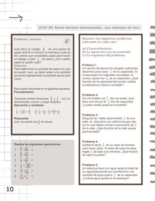 10 
GUIA 60: Resta distinto denominador, uno múltiplo de otro 
Resuelve los siguientes problemas 
indicando en cada caso: 
(a) El procedimiento. 
(b) La operación con su resultado. 
(c) La respuesta del problema. 
Problema 1: 
Un camión de basura ha recogido suficientes 
desechos para copar de su capacidad. Si 
al descargar los materiales reciclables, el 
camión queda con de su capacidad. ¿Qué 
fracción de la capacidad del camión estaba 
constituida por basura reciclable? 
Problema 2: 
De una botella con litro de aceite, Juan 
llena una alcuza de litro de capacidad. 
¿Cuánto aceite quedó en la botella? 
Problema 3: 
Después de haber pavimentado de una 
calle, se descubre una cañería de gas rota 
por lo cual deben romper el pavimento de 
de la calle. ¿Qué fracción de la calle queda 
pavimentada? 
Problema 4: 
Guillermo tenía de un cajón de tomates 
para hacer salsa. Si antes de hacer la salsa 
regaló de cajón a su hermana. ¿Qué fracción 
de cajón le quedó? 
Problema 5: 
Un estanque lleno con agua hasta la mitad de 
su capacidad pierde por una filtración una 
cantidad de agua igual a de su capacidad. 
¿Cuánta agua queda en el estanque? 
18 
18 
34 
13 
29 
34 
18 
56 
11 
24 
Problema resuelto 
58 
Juan llevó al colegio de una resma de 
papel carta En el recreo, su hermana Lucía se 
dio cuenta que necesitaba papel para hacer 
un trabajo y pidió de resma ¿Con cuánto 
papel se quedó Juan? 
Solución 
Para determinar la cantidad de papel con que 
se quedó Juan, se debe restar a la cantidad 
que tenía originalmente, la cantidad que le sacó 
Lucía 
14 
Esto puede resumirse en el siguiente esquema: 
Procedimiento: 
Expresar ambas fracciones y con un 
denominador común y luego restarlas 
Operación y resultado: 
28 
14 
58 
1·2 
4·2 
14 
58 
58 
28 
5-2 
8 
= = - = - = = 
14 
Respuesta: 
Juan se quedó con de resma 
38 
38 
Realiza las siguientes operaciones: 
1. + = 
2. + = 
3. + = 
4. + = 
5. + = 
6. + = 
455679 
12 
27 
77 
112 
27 
40 
57 
72 
34 
81 
169 
350 
4 
140 
14 
 