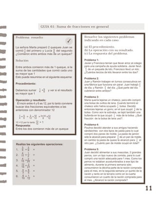 11 
GUIA 61: Suma de fracciones en general 
Resuelve los siguientes problemas 
indicando en cada caso: 
(a) El procedimiento. 
(b) La operación con su resultado. 
(c) La respuesta del problema. 
Problema 1: 
Javier y Francisco tenían que llevar arroz al colegio 
para una campaña de ayuda solidaria. Javier llevó 
de un paquete de kilo, Francisco llevó un kilo. 
¿Cuántos tercios de kilo llevaron entre los dos? 
Problema 2: 
Juan y Ramón trabajan en turnos consecutivos en 
una fábrica que funciona sin parar. Juan trabajó 
de día; y Ramón del día. ¿Qué parte del día 
cubrieron entre ambos? 
Problema 3: 
Marta quería tejerse un chaleco, para ello compró 
una bolsa de ovillos de lana. Cuando terminó el 
chaleco sólo había ocupado bolsa. Decidió 
entonces tejerse un gorro, en el que ocupó de la 
bolsa. Como aún le sobraba, se tejió también una 
bufanda en la que ocupó más de la bolsa. ¿Qué 
fracción de la bolsa de lana usó?. 
Problema 4: 
Paulina decidió atender a sus amigos haciendo 
sándwiches con dos tipos de pasta para lo cual 
compró dos panes de molde. La pasta de jamón 
sólo le alcanzó para preparar de un pan de molde, 
en cambio la pasta de queso le alcanzó para el 
otro pan. ¿Cuánto pan de molde ocupó en total? 
Problema 5: 
Juan decidió alimentar a sus mascotas, 2 grandes 
perros, con un tipo nuevo de comida, para lo cual 
compró una ración adecuada para 1 mes. Como los 
perros no estaban acostumbrados a ese tipo de 
alimento, durante la primera semana sólo 
consumieron la décima parte de la ración comprada 
para el mes, en la segunda semana un quinto de la 
ración y tanto en la tercera como en la cuarta 
consumieron un cuarto de la ración comprada para 
el mes. ¿Alcanzó la ración comprada? 
12 
38 
16 
13 
16 
25 
23 
23 
Problema resuelto 
La señora Marta preparó 2 queques Juan se 
comió del primero y Lucía del segundo 
¿Comieron entre ambos más de un queque? 
Solución 
Entre ambos comieron más de 1 queque, si la 
suma de las cantidades que comió cada uno 
es mayor que 1 
Esto puede resumirse en el siguiente esquema: 
Procedimiento: 
Debemos sumar + y ver si el resultado 
es mayor que 1 
Operación y resultado: 
El mcm entre 4 y 6 es 12, por lo tanto conviene 
buscar dos fracciones equivalentes a las 
anteriores con denominador 12 
10 
12 
56 
56 
14 
14 
3 
12 
13 
12 
3+10 
8 
+ = + = = 
56 
14 
13 >12 por lo tanto > 1 
Respuesta: 
Entre los dos comieron más de un queque 
Realiza las siguientes operaciones: 
1. + = 
2. + = 
3. + = 
4. + = 
5. + = 
6. + = 
354 
11 
4 
15 
12 
14 
43 
6 
10 
39122 
25 
2 
21 
85 
1 
12 
13 
12 
 