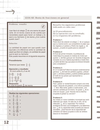 12 
GUIA 62: Resta de fracciones en general 
Resuelve los siguientes problemas 
indicando en cada caso: 
(a) El procedimiento. 
(b) La operación con su resultado. 
(c) La respuesta del problema. 
Problema 1: 
Pedro llevó de colación al colegio de un queque 
que su mamá cocinó, sus compañeros le piden que 
les regalara un pedazo y Pedro les regala de 
queque. ¿Cuánto le quedó para la colación? 
Problema 2: 
Al final del primer trimestre, la profesora de 
matemática ha pasado la materia de modo que 
quedan del libro guía por ver. Durante el segundo 
trimestre, se ve la materia equivalente a medio libro. 
¿Cuánto del libro hay que pasar en el tercer trimestre 
para completarlo? 
Problema 3: 
En el mundial de Fútbol los equipos sudamericanos 
ganaron del total de partidos jugados, y Brasil 
gano de estos partidos ¿cuántos partidos ganaron 
el resto de los países que representan a 
Sudamérica? 
Problema 4: 
Para grabar un recital Eduardo compró una cinta 
virgen, después de grabarlo, a la cinta le quedaba 
libre. Mas tarde, grabó a continuación una 
canción cantada por él mismo. Si quedó de la 
cinta sin ocupar, ¿qué fracción de la cinta fue 
ocupada al grabar su canción? 
Problema 5: 
Se instala un nuevo vertedero municipal que será 
rellenado por capas. Al cabo de un año, se ha 
rellenado 1 
de su capacidad. Por motivos 
50 
ecológicos se hace una investigación y se determina 
que 1 
de su capacidad está ocupada por basura 
75 
reciclable. ¿Qué fracción de la capacidad del 
vertedero se habría ocupado si sólo se vertiera 
basura no reciclable? 
1 
10 
17 
7 
15 
29 
23 
14 
16 
Problema resuelto 
58 
Juan llevó al colegio de una resma de papel 
carta .En el recreo Juana se dio cuenta que 
necesitaba papel para hacer un trabajo y le 
sacó a su hermano de resma ¿Con cuánto 
quedó Juan? 
Solución 
La cantidad de papel con que quedó Juan 
equivale a la diferencia entre la cantidad de 
papel que llevó al colegio y la cantidad de papel 
que le sacó su hermana 
Esto puede resumirse en el siguiente esquema: 
Procedimiento: 
Tenemos que restar - 
Operación y resultado: 
El mcm entre 8 y 5 es 40 
= ; = ; 
16 
40 
25 
40 
25 
58 
25 
58 
25 
25 
40 
25-16 
40 
- = - 
- = = 
Respuesta: 
A Juan le quedó de resma 
Realiza las siguientes operaciones: 
1. - = 
2. - = 
3. - = 
4. - = 
5. - = 
6. - = 
475894 
45 
7 
15 
11 
18 
2 
11 
25 
34 
18 
19 
40 
89 
345 
18 
58 
25 
58 
25 
16 
40 
9 
40 
9 
40 
 
