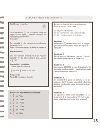 13 
GUIA 63: Fracción de un número 
Resuelve los siguientes problemas 
indicando en cada caso: 
(a) El procedimiento. 
(b) La operación con su resultado. 
(c) La respuesta del problema. 
Problema 1: 
Pedro tarda de hora de su casa al colegio. 
¿Cuántos minutos tarda Pedro en llegar al 
colegio? 
Problema 2: 
Miguel viaja de Santiago a Laja en de día. 
¿Cuántas horas dura en el recorrido? 
Problema 3: 
Jaime gana $300.000 al mes. Si destina de 
su sueldo en alimentación, ¿cuánto dinero gasta 
mensualmente en ese rubro? 
Problema 4: 
Un taxi colectivo gasta a la semana de su 
estanque de 60 litros de capacidad. ¿Cuántos 
litros de combustible gasta semanalmente el 
vehículo? 
Problema 5: 
Un jugador de fútbol corrió con el balón de 
la cancha. Si la cancha tiene 100 metros de 
largo, ¿cuántas metros corrió el jugador? 
34 
45 
4 
15 
5 
12 
13 
Problema resuelto 
56 
Si se necesitan de hora para llenar un 
depósito de agua, ¿cuántos minutos se 
necesitan para llenarlo? 
Solución 
Se necesita del número de minutos que 
tiene una hora. 
Esto puede resumirse en el siguiente esquema: 
Procedimiento: 
Una hora tiene 60 minutos por lo que hay que 
calcular de 60 minutos lo que equivale 
a · 60 
Operación y resultado: 
1 hora tiene 60 minutos 
56 
de 60 = ·60 = 5 · 10 = 50 
56 
Respuesta: 
Tarda 50 minutos en llenarlo 
Realiza las siguientes operaciones: 
1. de 75 es 
2. de 120 es 
3. de 175 es 
4. de 121 es 
5. de 105 es 
6. de 98 es 
3578 
11 
25 
9 
11 
2 
35 
47 
56 
56 
56 
 