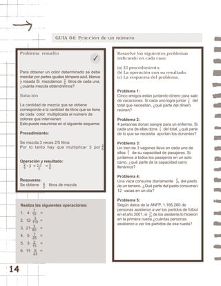 14 
GUIA 64: Fracción de un número 
Resuelve los siguientes problemas 
indicando en cada caso: 
(a) El procedimiento. 
(b) La operación con su resultado. 
(c) La respuesta del problema. 
Problema 1: 
Cinco amigos están juntando dinero para salir 
de vacaciones. Si cada uno logra juntar del 
total que necesitan, ¿qué parte del dinero 
reúnen? 
Problema 2: 
4 personas donan sangre para un enfermo. Si 
cada una de ellas dona del total, ¿qué parte 
de lo que se necesita aportan los donantes? 
Problema 3: 
Un tren de 3 vagones lleva en cada uno de 
ellos de su capacidad de pasajeros. Si 
juntamos a todos los pasajeros en un solo 
carro, ¿qué parte de la capacidad carro 
llenamos? 
Problema 4: 
Una vaca consume diariamente 2 
25 
del pasto 
de un terreno. ¿Qué parte del pasto consumen 
12 vacas en un día? 
Problema 5: 
Según datos de la ANFP, 1.166.260 de 
personas asistieron a ver los partidos de fútbol 
en el año 2001, si 11 
de los asistente lo hicieron 
20 
en la primera rueda ¿cuántas personas 
asistieron a ver los partidos de esa rueda? 
27 
15 
16 
Problema resuelto 
Para obtener un color determinado se debe 
mezclar por partes iguales témpera azul, blanca 
y rosada Si mezclamos litros de cada una, 
¿cuánta mezcla obtendremos? 
Solución 
La cantidad de mezcla que se obtiene 
corresponde a la cantidad de litros que se tiene 
de cada color multiplicada el número de 
colores que intervienen 
Esto puede resumirse en el siguiente esquema: 
Procedimiento: 
Se mezcla 3 veces 2/5 litros 
Por lo tanto hay que multiplicar 3 por 
Operación y resultado: 
· 3 = = 
Respuesta: 
Se obtiene litros de mezcla 
Realiza las siguientes operaciones: 
1. 4· = 
2. 12· = 
3. 21· = 
4. 5· = 
5. 3· = 
6. 11· = 
25 
25 
7 
10 
3 
110 
3 
80 
7 
25 
2 
15 
6 
23 
25 
2·3 
5 
56 
65 
 