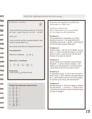 15 
GUIA 65: Multiplicación de fracciones 
Resuelve los siguientes problemas 
indicando en cada caso: 
(a) El procedimiento. 
(b) La operación con su resultado. 
(c) La respuesta del problema. 
Problema 1: 
Para prepararle la mamadera a su bebé, 
Marcela ocupa los de capacidad de la 
mamadera, que es de de litro. ¿Qué fracción 
de litro de leche prepara Marcela? 
Problema 2: 
Ricardo pasa del día en el colegio, de esa 
parte, está en la sala de clases, y el resto 
está en recreo. ¿Qué fracción del día pasa 
Ricardo en la sala de clases? 
Problema 3: 
Javier quiere ser concertista, él permanece 
despierto partes del día y dedica del 
tiempo que está despierto a practicar piano. 
¿Qué fracción del día toca piano Javier? 
Problema 4: 
Un panadero ocupa de un saco de harina 
al día. Si los de la harina la usa para preparar 
pan. ¿Qué fracción del saco de harina utiliza 
el cocinero para hacer pan diariamente? 
Problema 5: 
Daniela demora de hora en llegar al colegio. 
De este tiempo, camina y anda en bus. 
¿Qué fracción de hora camina Daniela desde 
su casa al colegio? 
35 
14 
34 
34 
3 
10 
34 
29 
13 
78 
34 
15 
Problema resuelto 
14 
Lucas comió dos quintas partes de de kilo 
de maní ¿Qué fracción de kilo comió? 
Solución 
Lucas comió la porción correspondiente a dos 
veces la quinta parte de 
Esto puede resumirse en el siguiente esquema: 
Procedimiento: 
Debemos multiplicar por 
25 
Operación y resultado: 
25 
1·2 
4·5 
2 
20 
14 
1·2 
10·2 
· = = = = 
14 
1 
10 
14 
Respuesta: 
Lucas comió de kilo de maní 
1 
10 
Realiza las siguientes operaciones: 
6 
1. 10 
· = 
2. 11 
16 
· = 
3. 9 
13 
· = 
4. · = 
5. · = 
6. · = 
38 
23 
12 
100 
243556 
7 
24 
45 
50 
12 
40 
 