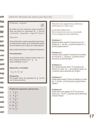 17 
GUIA 67: División de entero por fracción 
Resuelve los siguientes problemas 
indicando en cada caso: 
(a) El procedimiento. 
(b) La operación con su resultado. 
(c) La respuesta del problema. 
Problema 1: 
Margarita debe repartir 5 kilos de arroz en 
bolsas de de kilo. ¿Cuántas bolsas de 
de kilo logrará llenar? 
Problema 2: 
Nicolás quiere repartir 4 barras de chocolate 
en trozos de de barra. ¿Cuántos trozos 
alcanzará a tener Nicolás? 
Problema 3: 
Don Ángel decidió dividir 15 hectáreas de 
terreno en sitios de de hectárea cada uno. 
¿Cuántos sitios obtendrá don Ángel? 
14 15 
Problema 4: 
Estela debe repartir 3 litros de helado en potes 
de de litro. ¿Cuántos potes logrará llenar 
Estela? 
Problema 5: 
Pedro tiene que repartir 8 m3 de arena en 
sacos de de m3. ¿Cuántos sacos alcanzará 
a llenar Pedro? 
15 
14 
18 
14 
Problema resuelto 
El dueño de una rosticería quiere repartir 4 
kilos de jamón en paquetes de de kilo 
¿Cuántos paquetes logrará hacer? 
Solución 
Para determinar cuantos paquetes logra hacer, 
se debe dividir el peso de la cantidad de jamón 
que se dispone por el peso de cada paquete 
Esto puede resumirse en el siguiente esquema: 
Procedimiento: 
Si queremos saber cuántos octavos hay en 4 
kilos, debemos dividir 4 por , es 
decir,multiplicar 4 por 8 
18 
18 
Operación y resultado: 
4 : =4 · 8 = 32 
Respuesta: 
Se pueden hacer 32 paquetes de de kilo 
con 4 kilos de jamón. 
18 
Realiza las siguientes operaciones: 
1. 5: = 
2. 8: = 
3. 9: = 
4. 15: = 
5. 25: = 
6. 12: = 
18141 
9 
16 
1813 
18 
 