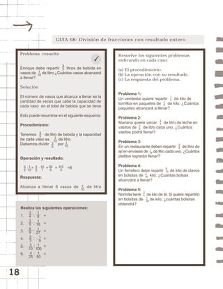 18 
GUIA 68: División de fracciones con resultado entero 
Resuelve los siguientes problemas 
indicando en cada caso: 
(a) El procedimiento. 
(b) La operación con su resultado. 
(c) La respuesta del problema. 
Problema 1: 
Un vendedor quiere repartir de kilo de 
tornillos en paquetes de de kilo. ¿Cuántos 
paquetes alcanzará a llenar? 
Problema 2: 
Mariana quiere vaciar de litro de leche en 
vasitos de de litro cada uno. ¿Cuántos 
vasitos podrá llenar? 
Problema 3: 
En un restaurante deben repartir de litro de 
ají en envases de de litro cada uno. ¿Cuántos 
platitos lograrán llenar? 
Problema 4: 
Un ferretero debe repartir de kilo de clavos 
en bolsitas de kilo. ¿Cuántas bolsas 
alcanzará a llenar? 
Problema 5: 
Normita tiene de kilo de té. Si quiere repartirlo 
en bolsitas de 1 
de kilo, ¿cuántas bolsitas 
20 
obtendrá? 
34 
9 
10 
3 
40 
58 
1 
16 
18 
12 
34 
18 
Problema resuelto 
Enrique debe repartir litros de bebida en 
vasos de 1 
de litro ¿Cuántos vasos alcanzará 
10 
a llenar? 
Solución 
El número de vasos que alcanza a llenar es la 
cantidad de veces que cabe la capacidad de 
cada vaso en el total de bebida que se tiene 
Esto puede resumirse en el siguiente esquema: 
Procedimiento: 
Tenemos de litro de bebida y la capacidad 
de cada vaso es de litro. 
Debemos dividir por 
35 
1 
10 1 
35 
Operación y resultado: 
10 
1 
10 
35 
10 
1 
30 
5 
6·5 
5 
: = · = = =6 
35 
Respuesta: 
Alcanza a llenar 6 vasos de de litro 
1 
10 
Realiza las siguientes operaciones: 
1. : = 
2. : = 
3. : = 
4. : = 
5. : = 
6. : = 
34358 
9 
23 
3 
10 
4 
25 
181 
15 
1 
27 
1 
9 
1 
100 
1 
50 
35 
 
