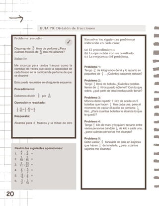 20 
GUIA 70: División de fracciones 
Resuelve los siguientes problemas 
indicando en cada caso: 
(a) El procedimiento. 
(b) La operación con su resultado. 
(c) La respuesta del problema. 
Problema 1: 
Tengo de kilogramos de té y lo reparto en 
paquetes de . ¿Cuántos paquetes obtuve? 
Problema 2: 
Tengo litros de bebida ¿Cuántas botellas 
llenas de litros puedo obtener? Con lo que 
sobra, ¿qué parte de otra botella puedo llenar? 
Problema 3: 
Mónica debe repartir 1 litro de aceite en 5 
botellas que hacen litro cada una, pero al 
momento de vaciar el aceite se derrama 
litro. ¿Para cuántas botellas le alcanza lo que 
le quedó? 
Problema 4: 
Tengo kilo de maní y lo quiero repartir entre 
varias personas dándole de kilo a cada una, 
¿para cuántas personas me alcanza? 
Problema 5: 
Debo vaciar tonelada de leña en cajones 
que hacen de tonelada, ¿para cuántos 
cajones me alcanza? 
58 
25 
1 
20 
34 
15 
1 
12 
15 
16 18 
52 
34 
Problema resuelto 
35 
Dispongo de litros de perfume ¿Para 
cuántos frascos de litro me alcanza? 
Solución 
Me alcanza para tantos frascos como la 
cantidad de veces que cabe la capacidad de 
cada frasco en la cantidad de perfume de que 
se dispone 
Esto puede resumirse en el siguiente esquema: 
Procedimiento: 
Debemos dividir por 
Operación y resultado: 
35 
: = · = 
35 
35 
6 
45 
Respuesta: 
Alcanza para 4 frascos y la mitad de otro 
Realiza las siguientes operaciones: 
1. : = 
2. : = 
3. : = 
4. : = 
5. : = 
6. : = 
473 
10 
2 
11 
25 
18 
19 
32 
342 
15 
13 
23 
5 
2 
2 
3 
3 
16 
6 
45 
45 
6 
92 
6 
45 
 