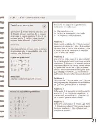 21 
GUIA 71: Las cuatro operaciones 
Problema resuelto 
Se mezclan litro de témpera color azul con 
litros de témpera color rojo. En el proceso 
de envasar la mezcla se pierde litro. Si los 
envases son de de litro, ¿para cuántos 
envases llenos alcanza? ¿Cuánto sobra? 
Solución 
Alcanza para tantos envases como el número 
de veces que cabe la capacidad de ellos en la 
cantidad total de tempera. 
Operación y resultado: 
Respuesta: 
Alcanza exactamente para 17 envases. 
Resuelve los siguientes problemas 
indicando en cada caso: 
(a) El procedimiento. 
(b) La operación con su resultado. 
(c) La respuesta del problema. 
Problema 1: 
Marta mezcló una bolsa de kilo de maní con 
pasas con otra bolsa de kilo. ¿Qué cantidad 
de pasas tiene la mezcla si de la primera bolsa 
la tercera parte son pasas y de la segunda 
bolsa la mitad son pasas? 
Problema 2: 
Una empresa está a cargo de la pavimentación 
de un camino suburbano. La primera semana 
pavimentan del camino, la segunda semana 
pavimentan la mitad del camino, pero el trabajo 
no quedó bien hecho, por lo que la tercera 
semana deben demoler la tercera parte de lo 
que estaba pavimentado. ¿El pavimento de 
qué fracción del camino fue necesario demoler? 
Problema 3: 
Laura mezcla litro de aceite con litro de 
vinagre y después vacía la mezcla en botellitas 
de de litro. ¿Para cuántas le alcanza? 
Problema 4: 
Sofía gasta de su sueldo entre alimentación 
y arriendo, en colegio para sus hijos y lo 
que le queda en movilización. ¿Qué fracción 
de su sueldo gasta en movilización? 
Problema 5: 
Sofía tenía un envase de litro de jugo. Tomó 
del jugo que estaba en la envase y después 
llenó una botella de litro. ¿Cuánto jugo 
quedó en el envase? 
Realiza las siguientes operaciones: 
1. 
2. 
3. 
4. 
5. 
6. 
52 
27 
13 
12 
12 
14 
13 
1 
10 
13 
23 
14 
15 
34 
1 x 4 + 3 x 5 
20 
19 
+ = = 20 
19 
20 
1 
10 
19 x 1 + 1 x 2 
20 
17 
20 
- = = 
17 
20 
1 
20 
: = 1 7 : = = 17 
20 
20 
1 
17 x 20 
20 x 1 
15 
34 
1 
1 10 
20 
( + ) x = 45 
23 
34 
47 
: - ( - ) = 12 
35 
23 
15 
( + ) x ( - ) = 271 
14 
56 
23 
( + ) : 4 = 
45 
: - ( - ) = 15 
13 
23 
15 
( - ) : 6 = 
 