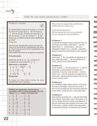 22 
GUIA 72: Las cuatro operaciones y orden 
Resuelve los siguientes problemas 
indicando en cada caso: 
(a) El procedimiento. 
(b) La operación con su resultado. 
(c) La respuesta del problema. 
Problema 1: 
Un grupo de amigos está a cargo de llevar el 
maní para una fiesta. José lleva de kilo, 
Marta lleva , Aurora lleva de kilo y 
Sebastián cooperó con de kilo. ¿Quiénes 
llevaron más maní, los hombres o las mujeres? 
Problema 2: 
José tomó de una botella de bebidas de 
litro y Mauricio tomó de una botella de 
litros. ¿Quién tomó más bebida? 
Problema 3: 
Laura mezcló kilo de queso con kilo de 
aceitunas y luego separó la mezcla en 3 
porciones. A su vez Juan mezcló kilo de 
jamón con kilo de quesillo y lo separó en 2 
porciones. ¿Qué porciones pesan más, las de 
Laura o las de Juan? 
Problema 4: 
Un vendedor viajero debe cubrir la ruta entre 
Temuco y Santiago. El primer día recorre 
de la ruta y el segundo día la tercera parte de 
lo que falta. ¿Cuál de esos días viajó más? 
Problema 5: 
Inés recibió una bolsa con kilo de caramelos 
para repartir entre ella y sus 3 hermanos, a la 
vez su amiga Susana recibió una bolsa con 
kilo de caramelos para repartir entre ella y sus 
5 hermanos. ¿Quién recibió más caramelos, 
un hermano de Inés o un hermano de Susana? 
34 
12 
13 
34 
1 
10 
12 
32 
12 
14 
14 
13 
13 
38 
14 
16 
Problema resuelto 
La señora Marta preparó un queque y un brazo 
de reina El queque lleva kilo de harina y 
13 
kilo de azúcar. El brazo de reina lleva 
14 
16 
18 
kilo de harina, kilo de maicena y kilo 
de azúcar ¿Cuál lleva más de estos ingredientes 
en total? 
Solución 
Llevará más ingredientes secos el brazo de 
reina si la suma de los ingredientes que lleva 
es mayor que la suma de los ingredientes que 
lleva el queque 
Esto puede resumirse en el siguiente esquema: 
Procedimiento: 
Debemos sumar + + y compara el 
resultado de esta suma con + 
Operación y resultado: 
16 
18 
29 
29 
18 
12+9+16 
+ + = = 
+ = = 
= = ; < 
14 
13 
4+3 
12 
16 
37 
72 
14 
7·6 
12·6 
42 
72 
72 
7 
12 
13 
7 
12 
37 
72 
42 
72 
Respuesta: 
El brazo de reina lleva menos de esos 
ingredientes que el queque 
Realiza las siguientes operaciones y 
completa sobre la lines punteada con los 
signos <;> o = según corresponda: 
1. · ......... - 
2. · ......... + 
3. + ......... - 
4. - ......... · 
5. : ......... + 
6. - ......... : 
35 
1 
10 
29 
25 
35 
14 
16 
23 
35 
23 
35 
79 
45 
16 
1 
12 
13 
14 
23 
15 38 
25 
57 35 
79 
13 
 