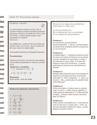 23 
GUIA 73: Fracciones mixtas 
Resuelve los siguientes problemas 
indicando en cada caso: 
(a) El procedimiento. 
(b) La operación con su resultado. 
(c) La respuesta del problema. 
Problema 1: 
Si una persona normal duerme 
aproximadamente del día, ¿el equivalente 
a cuántos días completos duerme una persona 
en una semana? 
Problema 2: 
Un taxista gastó 1 estanque de bencina entre 
el Lunes y el Jueves, el Viernes tuvo que llevar 
a varios pasajeros al aeropuerto y ocupó 
de estanque en esos viajes. Si ocupa otro 
estanque más el fin de semana, ¿cuántos 
estanques de bencina usó esta semana el 
taxista? 
Problema 3: 
Marcelo está entrenando para una competencia 
deportiva y ha bajado de peso. Si el primer 
mes bajó 2 kilos, el segundo 1 kilos, y el 
tercero kilo, ¿cuánto peso ha perdido hasta 
ahora Marcelo? 
Problema 4: 
Doña Luisa tejió un chaleco para su esposo 
Juan. Si usó 5 ovillos para la espalda, 5 
ovillos para los delanteros y 4 ovillos para las 
mangas, ¿cuántos ovillos ocupó Luisa para 
tejer el chaleco? 
Problema 5: 
Pablo compró una bebida de 2 litros para la 
hora de almuerzo. Si cada vaso tiene de 
litro de capacidad y bebió tres vasos, ¿cuánta 
bebida le queda a Pablo? 
12 34 
14 
34 
16 
27 
14 
12 
12 
12 
13 
Problema resuelto 
La señora Marta mandó a su hijo Juan a 
comprar 4 litros de aceite Si el dinero le alcanzó 
sólo para comprar una botella de 3 litro y otra 
de 3/4 litro, ¿cuánto aceite compró Juan 
expresado en cuartos? 
Solución 
La cantidad de cuartos de litro de aceite que 
compró Juan, es la suma de los cuartos de 
litro que vienen en cada botella 
Esto puede resumirse en el siguiente esquema: 
Procedimiento: 
Debemos encontrar una fracción equivalente 
a tres enteros expresada en cuartos y sumarla 
con 
Operación y resultado: 
1= entonces 3 = 3· = 
3 + = + = = 
Respuesta: 
Juan compró litros de aceite 
Realiza las siguientes operaciones: 
1. 3 + 2 = 
2. + 1 = 
3. 5 + = 
4. 25 - 3 = 
5. 9 · 9 = 
6. 13 : 4 = 56 
12 
34 
12+ 3 
4 
44 
34 
34 
15 
4 
27 
44 
12 
4 
17 
49 
38 
48 
9 
22 
27 
7 
23 
45 
12 
4 
29 
5 
24 
 