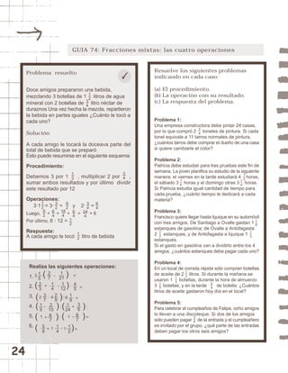 24 
GUIA 74: Fracciones mixtas: las cuatro operaciones 
Resuelve los siguientes problemas 
indicando en cada caso: 
(a) El procedimiento. 
(b) La operación con su resultado. 
(c) La respuesta del problema. 
Problema 1: 
Una empresa constructora debe pintar 24 casas, 
por lo que compró 2 toneles de pintura. Si cada 
tonel equivale a 11 tarros normales de pintura, 
¿cuántos tarros debe comprar el dueño de una casa 
si quiere cambiarle el color? 
Problema 2: 
Patricia debe estudiar para tres pruebas este fin de 
semana. La joven planifica su estudio de la siguiente 
manera: el viernes en la tarde estudiará 4 horas, 
el sábado 3 horas y el domingo otras 3 horas. 
Si Patricia estudia igual cantidad de tiempo para 
cada prueba, ¿cuánto tiempo le dedicará a cada 
materia? 
Problema 3: 
Francisco quiere llegar hasta Iquique en su automóvil 
con tres amigos. De Santiago a Ovalle gastan 1 
estanques de gasolina; de Ovalle a Antofagasta 
2 estanques; y de Antofagasta a Iquique 1 
estanques. 
Si el gasto en gasolina van a dividirlo entre los 4 
amigos, ¿cuántos estanques debe pagar cada uno? 
Problema 4: 
En un local de comida rápida sólo compran botellas 
de aceite de 2 litros. Si durante la mañana se 
usaron 1 botellas, durante la hora de almuerzo 
3 botellas, y en la tarde de botella. ¿Cuántos 
litros de aceite gastaron hoy día en el local? 
Problema 5: 
Para celebrar el cumpleaños de Felipe, ocho amigos 
lo llevan a una discoteque. Si dos de los amigos 
sólo pueden pagar de la entrada y el cumpleañero 
es invitado por el grupo, ¿qué parte de las entradas 
deben pagar los otros seis amigos? 
34 12 
14 
14 
16 
12 
13 
12 
13 
15 
34 
34 
Problema resuelto 
Doce amigos prepararon una bebida, 
mezclando 3 botellas de 1 litros de agua 
mineral con 2 botellas de litro néctar de 
duraznos Una vez hecha la mezcla, repartieron 
la bebida en partes iguales ¿Cuánto le tocó a 
cada uno? 
Solución 
A cada amigo le tocará la doceava parte del 
total de bebida que se preparó 
Esto puede resumirse en el siguiente esquema: 
Procedimiento: 
Debemos 3 por 1 , multiplicar 2 por , 
sumar ambos resultados y por último dividir 
este resultado por 12 
Operaciones: 
12 
3·1 = 3· = y 2· = 
Luego, + = + = = 6 
Por último, 6 : 12 = 
Respuesta: 
A cada amigo le tocó litro de bebida 
Realiza las siguientes operaciones: 
1. 
3 ·( - 1 ) 21 
= 
2. 
3. 
4. 
5. 
6. 
27 
14 
67 
45 
67 
23 
= 
19 
29 
2 4 6 
2 
15 
36 
1 
24 
15 
58 
14 
1 12 
1 
12 
12 
34 
34 
34 
92 
32 
18 
4 
24 
4 
12 
64 
92 
64 
64 
15 
37 
1 
12 
12 
 